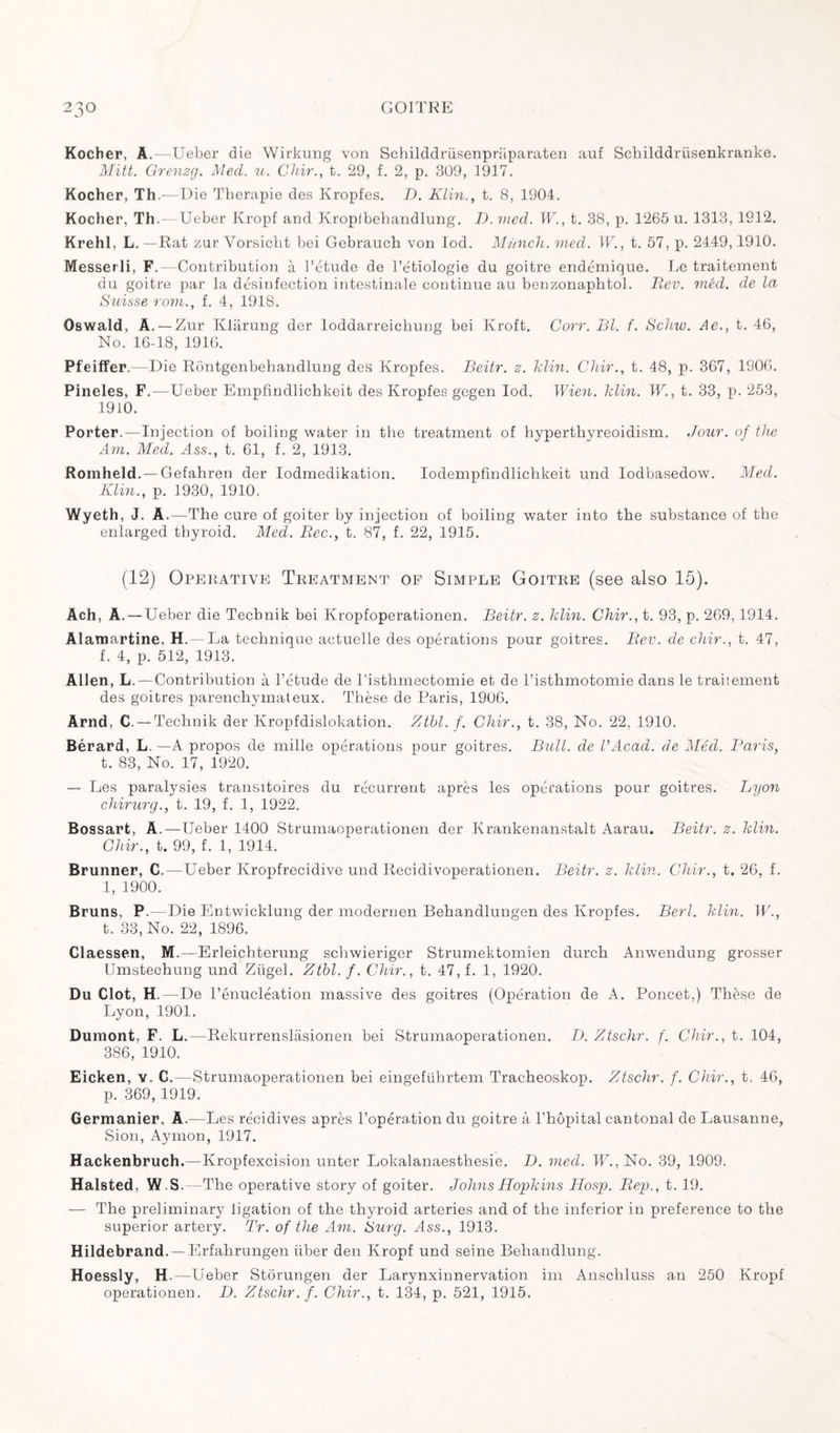 Kocher, A.—Ueber die Wirkung von Schilddriisenpraparaten auf Schilddriisenkranke. Mitt. Grenzg. Med. u. Chir., t. 29, f. 2, p. 309, 1917. Kocher, Th.—Die Thérapie des Kropfes. D. Klin., t. 8, 1904. Kocher, Th.—Ueber Kropf and Kroplbebandlung. D. med. W., t. 38, p. 1265 n. 1313, 1912. Krehl, L. —Rat zar Vorsicht bei Gebrauch von lod. Munch, med. W., t. 57, p. 2449,1910. Messerli, F.—Contribution à l’étude de l’étiologie du goitre endémique. Le traitement du goitre par la désinfection intestinale continue au benzonaphtol. Rev. méd. de la Suisse rom., f. 4, 1918. Oswald, A. —Zur Kliirung der loddarreicbung bei Kroft. Corr. RI. f. Schw. Ae., t. 46, No. 16-18, 1916. Pfeiffer.—Die Rontgenbekandlung des Kropfes. Beitr. z. klin. Chir., t. 48, p. 367, 1906. Pineles, F.—Ueber Empfindlichkeit des Kropfes gegen lod. Wien. klin. W., t. 33, p. 253, 1910. Porter.—Injection of boiling water in the treatment of hyperthyreoidism. Jour, of the Am. Med. Ass., t. 61, f. 2, 1913. Romheld. — Gefahren der Iodmedikation. Iodempfindlickkeit und lodbasedow. Med. Klin., p. 1930, 1910. Wyeth, J. A .—The cure of goiter by injection of boiling water into the substance of the enlarged thyroid. Med. Rec., t. 87, f. 22, 1915. (12) Operative Treatment of Simple Goitre (see also 15). Ach, A. — Ueber die Tecbnik bei Kropfoperationen. Beitr. z. klin. Chir., t. 93, p. 269,1914. Alarnartine, H. — La technique actuelle des opérations pour goitres. Rev. de chir., t. 47, f. 4, p. 512, 1913. Allen, L.—Contribution à l’étude de l’isthmectomie et de l’isthmotomie dans le traitement des goitres parenchymateux. Thèse de Paris, 1906. Arnd, C. — Techuik der Kropfdislokation. Ztbl. f. Chir., t. 38, No. 22, 1910. Bérard, L.—A propos de mille opérations pour goitres. Bull, de l’Acad. de Méd. Paris, t. 83, No. 17, 1920. — Les paralysies transitoires du récurrent après les opérations pour goitres. Lyon chirurg., t. 19, f. 1, 1922. Bossart, A.—Ueber 1400 Strumaoperationen der Krankenanstalt Aarau. Beitr. z. klin. Chir., t. 99, f. 1, 1914. Brunner, C.—Ueber Kropfrecidive und Recidivoperationen. Beitr. z. klin. Chir., t. 26, f. 1, 1900. Bruns, P. -Die Entwicklung der modernen Behandlungen des Kropfes. Berl. klin. W., t. 33, No. 22, 1896. Claessen, M.—Erleichterung scliwieriger Strumektomien durck Anwendung grosser Umstechung und Zügel. Ztbl. f. Chir., t. 47, f. 1, 1920. Du Clot, H.—De l’énucléation massive des goitres (Opération de A. Poncet.) Thèse de Lyon, 1901. Dumont, F. L.—Rekurrenslâsionen bei Strumaoperationen. D. Ztschr. f. Chir., t. 104, 386, 1910. Eicken, y. C.—Strumaoperationen bei eingeführtem Tracheoskop. Ztschr. f. Chir., t. 46, p. 369, 1919. Germanier, A.—Les récidives après l’opération du goitre à l’hôpital cantonal de Lausanne, Sion, Aymon, 1917. Hackenbruch.— Kropfexcision unter Lokalanaesthesie. D. med. W., No. 39, 1909. Halsted, W.S.—The operative story of goiter. Johns Hopkins Hosp. Rep., t. 19. — The preliminary ligation of the thyroid arteries and of the inferior in preference to the superior artery. Tr. of the Am. Surg. Ass., 1913. Hildebrand. —Erfahrungen liber den Kropf und seine Behandlung. Hoessly, H.—Ueber Storungen der Larynxinnervation im Anschluss an 250 Kropf operationen. D. Ztschr. f. Chir., t. 134, p. 521, 1915.