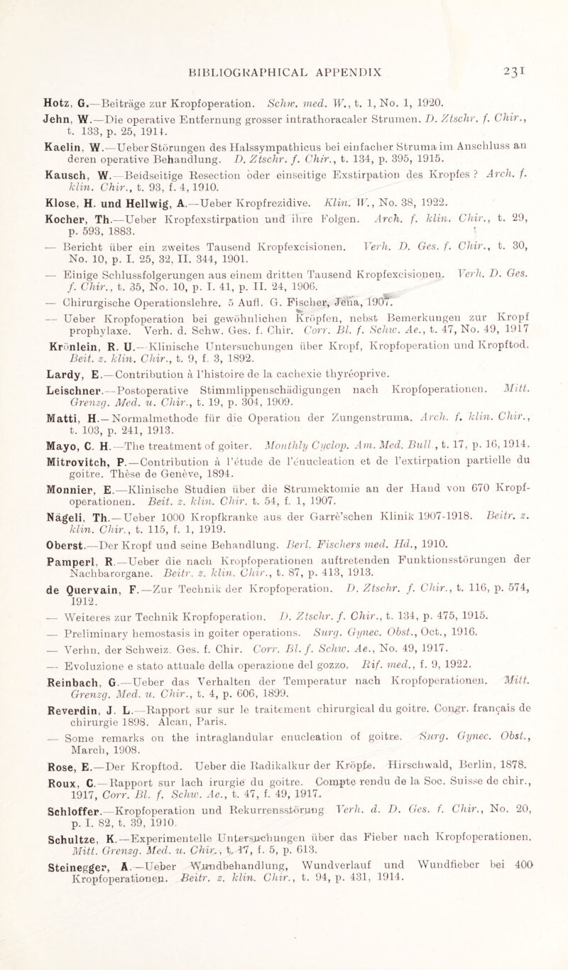 Hotz, G.—Beitrage zur Kropfoperation. Schw. vied. W., t. 1, No. 1, 1920. Jehn, W.—Die operative Entfernung grosser intrathoracaler Strumen. D. Ztschr. f. Chir., t. 133, p. 25, 1911. Kaelin, W.—Ueber Storungen des Halssympathicus bei einfacher Struma im Anschluss an deren operative Behandlung. D. Ztschr. f. Chir., t. 134, p. 395, 1915. Kausch, W. — Beidseitige Resection oder einseitige Exstirpation des Kropfes ? Arch. f. klin. Chir., t. 93, f. 4, 1910. Klose, H. und Hellwig, A. —Ueber Kropfrezidive. Klin. W., No. 38, 1922. Kocher, Th.—Ueber Kropfexstirpation und ihre Folgen. Arch. f. klin. Chir., t. 29, p. 593, 1883. ■ — Bericht über ein zweites Tausend Kropfexcisionen. Yerh. D. Ges. f. Chir., t. 30, No. 10, p. I. 25, 32, II. 344, 1901. — Einige Sclilussfolgerungen aus einem dritten Tausend Kropfexcisionen. Yerh. D. Ges. f. Chir., t. 35, No. 10, p. I. 41, p. II. 24, 1906. — Chirurgische Operationslehre, 5 Aufi. G. Fischer, Jena, 1907. — Ueber Kropfoperation bei gewohnlichen Kropfen, nebst Bemerkungen zur Kropf prophylaxe. Verh. d. Schw. Ges. f. Chir. Corr. Bl. f. Schw. Ae., t. 47, No. 49, 1917 Kronlein, R. U.—Klinische Untersuchungen fiber Kropf, Kropfoperation und Kropftod. Beit. z. klin. Chir., t. 9, f. 3, 1892. Lardy, E.—Contribution à l’histoire de la cachexie thyréoprive. Leischner.—Postoperative Stimmlippenschadigungen nacli Kropfoperationen. Mitt. Grenzg. Med. u. Chir., t. 19, p. 304, 1909. Matti, H. — Normalmethode für die Operation der Zungenstruma. Arch. f. klin. Chir., t. 103, p. 241, 1913. Mayo, C. H.—The treatment of goiter. Monthly Cyclop. Am. Med. Bull , t. 17, p. 16,1914. MitroYitch, P.—Contribution à l’étude de l’énucleation et de l’extirpation partielle du goitre. Thèse de Genève, 1894. Monnier, E.—Klinische Studien über die Strumektomie an der Hand von 670 Kropf¬ operationen. Beit. z. klin. Chir. t. 54, f. 1, 1907. Nâgeli, Th. — Ueber 1000 Ivropfkranke aus der Garrè’schen Ivlinik 1907-1918. Beitr. z. klin. Chir., t. 115, f. 1, 1919. Oberst.—Der Kropf und seine Behandlung. Berl. Fischers vied. Hd., 1910. Pamperl, R.—Ueber die nach Kropfoperationen auftretenden Funktionsstôrungen der Nachbarorgane. Beitr. z. klin. Chir., t. 87, p. 413, 1913. de Quervain, F.—Zur Technik der Kropfoperation. D. Ztschr. f. Chir., t. 116, p. 574, 1912. -— Weiceres zur Technik Kropfoperation. D. Ztschr. f. Chir., t. 134, p. 475, 1915. — Preliminary hemostasis in goiter operations. Surg. Gynec. Obst., Oct., 1916. — Yerhn. der Schweiz. Ges. f. Chir. Corr. Bl. f. Schw. Ae., No. 49, 1917. — Evoluzione e stato attuale della operazione del gozzo. Rif. vied., f. 9, 1922. Reinbach, G.—Ueber das Yerhalten der Temperatur nach Kropfoperationen. Mitt. Grenzg. Med. u. Chir., t. 4, p. C06, 1899. Reverdin, J. L. -Rapport sur sur le traitement chirurgical du goitre. Congr. français de chirurgie 1898. Alcan, Paris. — Some remarks on the intraglandular enucleation of goitre. Surg. Gynec. Obst., March, 1908. Rose, E.—Der Kropftod. Ueber die Radikalkur der Kropfe. Hirschwald, Berlin, 1878. Roux, C. — Rapport sur lach irurgie du goitre. Compterendu de la Soc. Suisse de chir., 1917, Corr. Bl. f. Schw. Ae., t. 47, f. 49, 1917. Schloffer. Kropfoperation und Rekurrenssiorung Yerh. d. D. Ges. f. Chir., No. 20, p. I. 82, t. 39, 1910. Schultze, K.—Experimentelle Untersuchungen über das Fieber nach Kropfoperationen. Mitt. Grenzg. Med. u. Chir,, t, T7, f. 5, p. 613. Steinegger, A.—Ueber Wnndbehandlung, Wundverlauf und Wundfieber bei 400 Kropfoperationen. Beitr. z. klin. Chir., t. 94, p. 431, 1914.