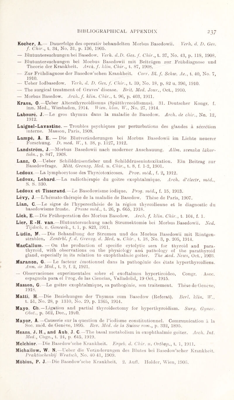 Kocher, A.— Dauerfolge des operativ behandelten Morbus Basedowii. Verh. d. D. Ges. f. Chir., t. 34, No. 31, p. 136, 1905. — Blutuntersuchungen bei Basedow. Verh. d.D. Ges. f. Chir., t. 37, No. 43, p. 118, 1908. — Blutuntersuchungen bei Moebus Basedowii mit Beitrâgen zur Frühdiagnose und Théorie der Krankheit. Arch. f. klin. Chir., t. 87, 1908. — Zur Frühdiagnose der Basedow’schen Krankheit. Corr. Bl. f. Sclav. Ae., t. 40, No. 7, 1910. — Ueber Iodbasedow. Verh. d. D. Ges. f. Chir., t. 39, No. 18, p. 82 u. 396, 1910. — The surgical treatment of Graves’ disease. Brit. Mecl. Jour., Oct., 1910. — Morbus Basedow. Arch. f. him. Chir., t. 96, p. 403, 1911. Kraus, 0.—Ueber Altersthyreoidismus (Spatthyreoidismus). 31. Deutscher Kongr. f. inn. Med., Wiesbaden, 1914. Wien. hlm. W., No. 27, 1914. Labouré, J.—Le gros thymus dans la maladie de Basedow. Arch, de chir., No. 12, 1912. Laignel-Lavastine. — Troubles psychiques par perturbations des glandes à sécrétion interne. Masson, Paris, 1908. Lampé, A. E. — Die Blutveriinderungen bei Morbus Basedowii im Lichte neuerer Forschung. D. vied. IV., t. 38, p. 1127, 1912. Landstrom, J.—Morbus Basedowii nach moderner Anschauung. Allm. svenska làkar- ticln., p. 847, 1908. Lanz, 0. -Ueber Schilddrüsentieber und Schilddrüsenintoxikation. Ein Beitrag zur Basedowfrage. Mitt. Grenzg. Med. u. Chir., t. 8, f. 1-2, 1901. Ledoux.— La lymphocytose des Thyréotoxicoses. Prov. méd., f. 2, 1912. Ledoux, Lebard.—La radiothérapie du goitre exophtalmique. Arch. cVélectr, méd., S. S. 330. Ledoux et Tisserand.—Le Basedowisme iodique. Prog. méd., f. 15, 1913. Lé-yy, J.—L’hémato-thérapie de la maladie de Basedow. Thèse de Paris, 1907. Lian, C.— Le signe de l’hyperesthésie de la région thyroïdienne et le diagnostic du basedowisme fruste. Presse méd., t. 26, p. 665, 1918. Liek, E. — Die Frühoperation des Morbus Basedow. Arch. f. klin. Chir., t. 104, f. 1. Lier, E -H. van.—Blutuntersuchung nach Strumektomie bei Morbus Basedowii. Ned. Tijdsch. v. Geneesk., t. 1, p. 823, 1911. L üdin, M.—Die Behandlung der Strumen und des Morbus Basedowii mit Rontgen- strahlen. Zentrbl. f. d. Grenzg. d. Med. u. Chir., t. 18, No. 3, p. 205, 1914. MacCallum. — On the production of specific cytolytic sera for thyroid and para¬ thyroid, with observations on the physiology and pathology of the parathyroid gland, especially in its relation to exophthalmic goiter. The Med. News, Oct., 1903. Maranon, G. — Le facteur émotionnel dans la pathogénie des états hyperthyroïdiens. Ann. de Méd., t. 9, f. 2, 1921. — Observaciones experimentales sobre el exoftalmos hypertiroideo. Congr. Asoc. espagnola para el Prog, de las Ciencias, Valladolid, 19 Oct., 1915. Masson, G.—Le goitre exophtalmique, sa pathogénie, son traitement. Thèse de Geneve, 1918. Matti, H.—Die Beziehungen der Thymus zum Basedow (Référât). Berl. klin. W., t. 51, No. 28, p 1310, No. 29, p. 1365, 1914. Mayo, Ch. —Ligation and partial thyroidectomy for hyperthyroidism. Surg. Gynec. Obst., p. 562, Dec., 19i0. Mayor, A.—Causerie sur la question de l’iodisme constitutionnel. Communication à la Soc. méd. de Genève, 1895. Rev. Méd. de la Suisse rom., p. 332, 1895. Means, J. H., and Aub, J. C—The basal metabolism in exophthalmic goiter. Arch. Int. Med., Chgo., t. 24, p. 645, 1919. Melchior.—Die Basedow’sche Krankheit. Ergeb. d. Chir. u. Orthop., t. 1, 1911. Michailow, W. N.—Ueber die Verânderungen des Blutes bei Basedow’scher Krankheit. Praktischeskij Wratsch, No. 40 41, 1909. Mobius, P. J. —Die Basedow’sche Krankheit. 2. Aufi. Holder, Wien, 1906.