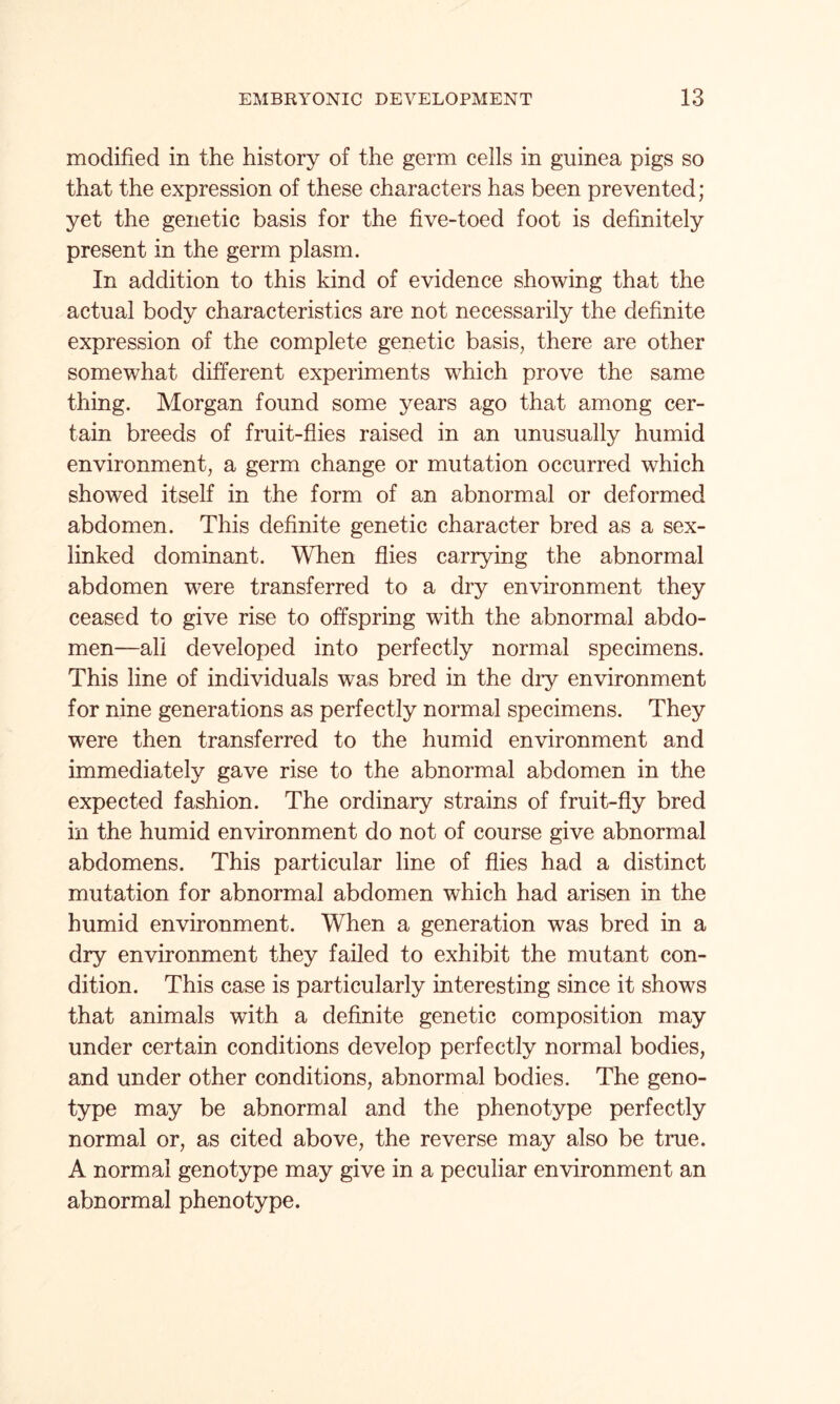 modified in the history of the germ cells in guinea pigs so that the expression of these characters has been prevented; yet the genetic basis for the five-toed foot is definitely present in the germ plasm. In addition to this kind of evidence showing that the actual body characteristics are not necessarily the definite expression of the complete genetic basis, there are other somewhat different experiments which prove the same thing. Morgan found some years ago that among cer¬ tain breeds of fruit-flies raised in an unusually humid environment, a germ change or mutation occurred which showed itself in the form of an abnormal or deformed abdomen. This definite genetic character bred as a sex- linked dominant. When flies carrying the abnormal abdomen were transferred to a dry environment they ceased to give rise to offspring with the abnormal abdo¬ men—all developed into perfectly normal specimens. This line of individuals was bred in the dry environment for nine generations as perfectly normal specimens. They were then transferred to the humid environment and immediately gave rise to the abnormal abdomen in the expected fashion. The ordinary strains of fruit-fly bred in the humid environment do not of course give abnormal abdomens. This particular line of flies had a distinct mutation for abnormal abdomen which had arisen in the humid environment. When a generation was bred in a dry environment they failed to exhibit the mutant con¬ dition. This case is particularly interesting since it shows that animals with a definite genetic composition may under certain conditions develop perfectly normal bodies, and under other conditions, abnormal bodies. The geno¬ type may be abnormal and the phenotype perfectly normal or, as cited above, the reverse may also be true. A normal genotype may give in a peculiar environment an abnormal phenotype.