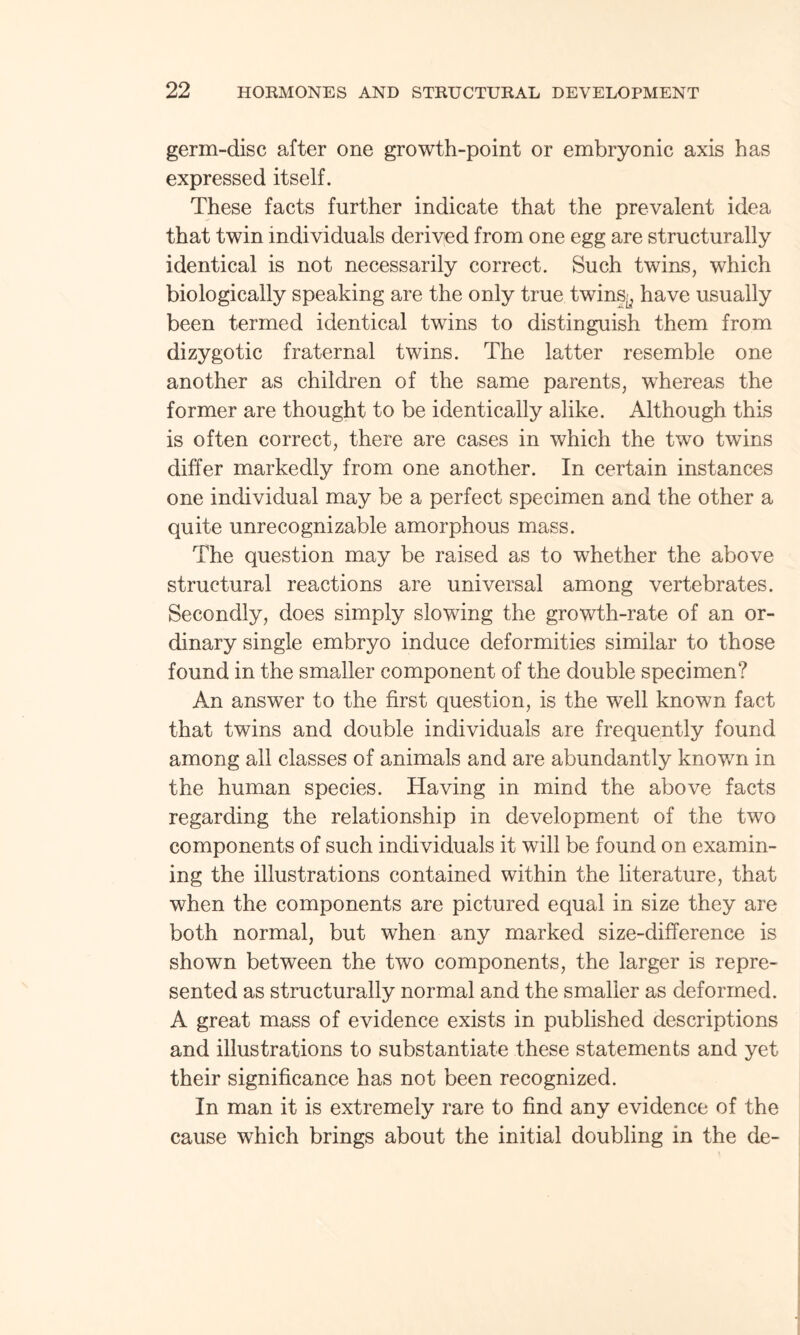 germ-disc after one growth-point or embryonic axis has expressed itself. These facts further indicate that the prevalent idea that twin individuals derived from one egg are structurally identical is not necessarily correct. Such twins, which biologically speaking are the only true twins^ have usually been termed identical twins to distinguish them from dizygotic fraternal twins. The latter resemble one another as children of the same parents, whereas the former are thought to be identically alike. Although this is often correct, there are cases in which the two twins differ markedly from one another. In certain instances one individual may be a perfect specimen and the other a quite unrecognizable amorphous mass. The question may be raised as to whether the above structural reactions are universal among vertebrates. Secondly, does simply slowing the growth-rate of an or¬ dinary single embryo induce deformities similar to those found in the smaller component of the double specimen? An answer to the first question, is the well known fact that twins and double individuals are frequently found among all classes of animals and are abundantly known in the human species. Having in mind the above facts regarding the relationship in development of the two components of such individuals it will be found on examin¬ ing the illustrations contained within the literature, that when the components are pictured equal in size they are both normal, but when any marked size-difference is shown between the two components, the larger is repre¬ sented as structurally normal and the smaller as deformed. A great mass of evidence exists in published descriptions and illustrations to substantiate these statements and yet their significance has not been recognized. In man it is extremely rare to find any evidence of the cause which brings about the initial doubling in the de-