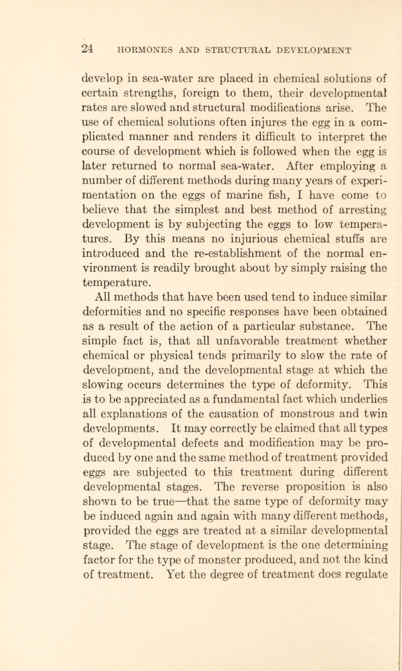 develop in sea-water are placed in chemical solutions of certain strengths, foreign to them, their developmental rates are slowed and structural modifications arise. The use of chemical solutions often injures the egg in a com¬ plicated manner and renders it difficult to interpret the course of development which is followed when the egg is later returned to normal sea-water. After employing a number of different methods during many years of experi¬ mentation on the eggs of marine fish, I have come to believe that the simplest and best method of arresting development is by subjecting the eggs to low tempera¬ tures. By this means no injurious chemical stuffs are introduced and the re-establishment of the normal en¬ vironment is readily brought about by simply raising the temperature. All methods that have been used tend to induce similar deformities and no specific responses have been obtained as a result of the action of a particular substance. The simple fact is, that all unfavorable treatment whether chemical or physical tends primarily to slow the rate of development, and the developmental stage at which the slowing occurs determines the type of deformity. This is to be appreciated as a fundamental fact which underlies all explanations of the causation of monstrous and twin developments. It may correctly be claimed that all types of developmental defects and modification may be pro¬ duced by one and the same method of treatment provided eggs are subjected to this treatment during different developmental stages. The reverse proposition is also shown to be true—that the same type of deformity may be induced again and again with many different methods, provided the eggs are treated at a similar developmental stage. The stage of development is the one determining factor for the type of monster produced, and not the kind of treatment. Yet the degree of treatment does regulate