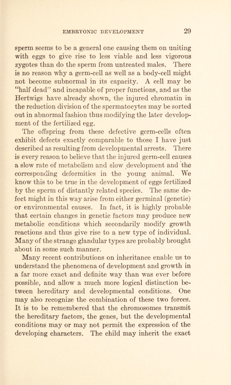 sperm seems to be a general one causing them on uniting with eggs to give rise to less viable and less vigorous zygotes than do the sperm from untreated males. There is no reason why a germ-cell as well as a body-cell might not become subnormal in its capacity. A cell may be “half dead” and incapable of proper functions, and as the Hertwigs have already shown, the injured chromatin in the reduction division of the spermatocytes may be sorted out in abnormal fashion thus modifying the later develop¬ ment of the fertilized egg. The offspring from these defective germ-cells often exhibit defects exactly comparable to those I have just described as resulting from developmental arrests. There is every reason to believe that the injured germ-cell causes r a slow rate of metabolism and slow development and the corresponding deformities in the young animal. We know this to be true in the development of eggs fertilized by the sperm of distantly related species. The same de¬ fect might in this way arise from either germinal (genetic) or environmental causes. In fact, it is highly probable that certain changes in genetic factors may produce new metabolic conditions which secondarily modify growth reactions and thus give rise to a new type of individual. Many of the strange glandular types are probably brought about in some such manner. Many recent contributions on inheritance enable us to understand the phenomena of development and growth in a far more exact and definite way than was ever before possible, and allow a much more logical distinction be¬ tween hereditary and developmental conditions. One may also recognize the combination of these two forces. It is to be remembered that the chromosomes transmit the hereditary factors, the genes, but the developmental conditions may or may not permit the expression of the developing characters. The child may inherit the exact