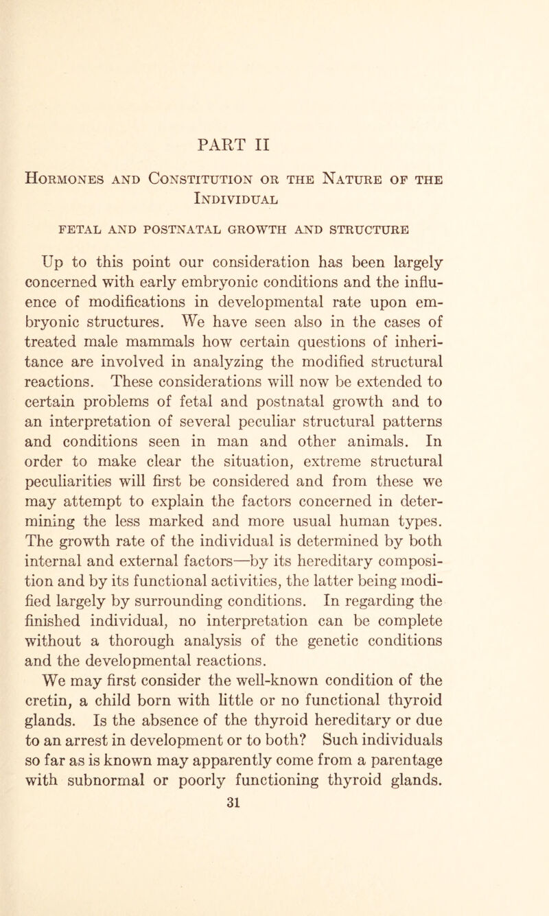 PART II Hormones and Constitution or the Nature of the Individual FETAL AND POSTNATAL GROWTH AND STRUCTURE Up to this point our consideration has been largely concerned with early embryonic conditions and the influ¬ ence of modifications in developmental rate upon em¬ bryonic structures. We have seen also in the cases of treated male mammals how certain questions of inheri¬ tance are involved in analyzing the modified structural reactions. These considerations will now be extended to certain problems of fetal and postnatal growth and to an interpretation of several peculiar structural patterns and conditions seen in man and other animals. In order to make clear the situation, extreme structural peculiarities will first be considered and from these we may attempt to explain the factors concerned in deter¬ mining the less marked and more usual human types. The growth rate of the individual is determined by both internal and external factors—by its hereditary composi¬ tion and by its functional activities, the latter being modi¬ fied largely by surrounding conditions. In regarding the finished individual, no interpretation can be complete without a thorough analysis of the genetic conditions and the developmental reactions. We may first consider the well-known condition of the cretin, a child born with little or no functional thyroid glands. Is the absence of the thyroid hereditary or due to an arrest in development or to both? Such individuals so far as is known may apparently come from a parentage with subnormal or poorly functioning thyroid glands.