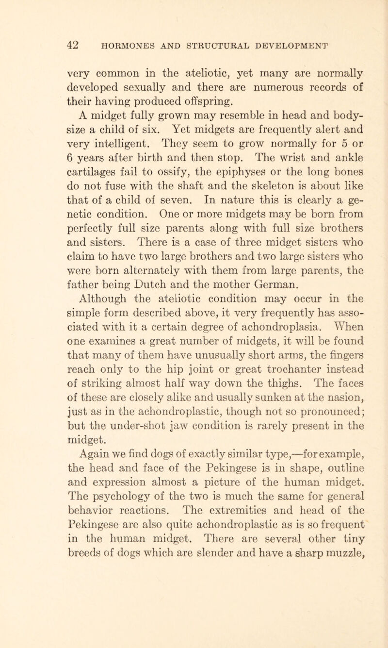 very common in the ateliotic, yet many are normally developed sexually and there are numerous records of their having produced offspring. A midget fully grown may resemble in head and body- size a child of six. Yet midgets are frequently alert and very intelligent. They seem to grow normally for 5 or 6 years after birth and then stop. The wrist and ankle cartilages fail to ossify, the epiphyses or the long bones do not fuse with the shaft and the skeleton is about like that of a child of seven. In nature this is clearly a ge¬ netic condition. One or more midgets may be born from perfectly full size parents along with full size brothers and sisters. There is a case of three midget sisters who claim to have two large brothers and two large sisters who were born alternately with them from large parents, the father being Dutch and the mother German. Although the ateliotic condition may occur in the simple form described above, it very frequently has asso¬ ciated with it a certain degree of achondroplasia. When one examines a great number of midgets, it will be found that many of them have unusually short arms, the fingers reach only to the hip joint or great trochanter instead of striking almost half way down the thighs. The faces of these are closely alike and usually sunken at the nasion, just as in the achondroplastic, though not so pronounced; but the under-shot jaw condition is rarely present in the midget. Again we find dogs of exactly similar type,—for example , the head and face of the Pekingese is in shape, outline and expression almost a picture of the human midget. The psychology of the two is much the same for general behavior reactions. The extremities and head of the Pekingese are also quite achondroplastic as is so frequent in the human midget. There are several other tiny breeds of dogs which are slender and have a sharp muzzle,