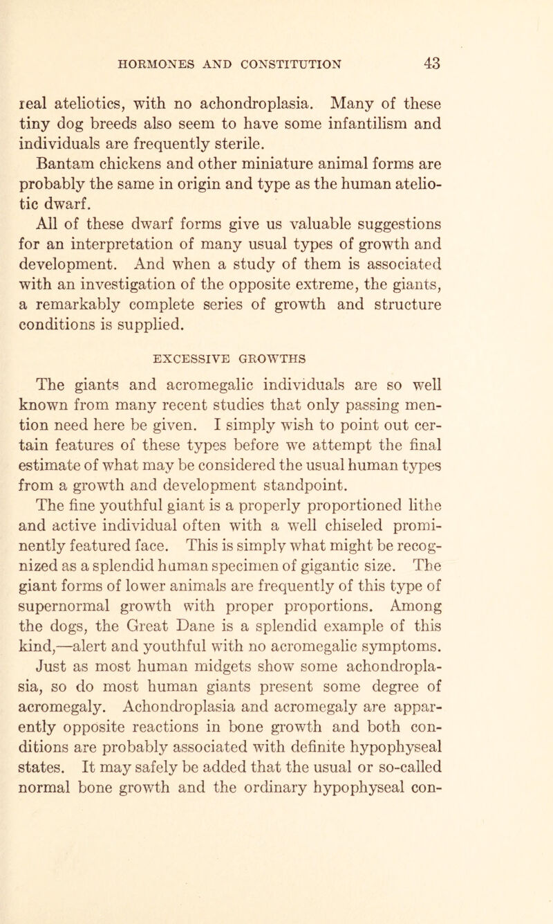 real ateliotics, with no achondroplasia. Many of these tiny dog breeds also seem to have some infantilism and individuals are frequently sterile. Bantam chickens and other miniature animal forms are probably the same in origin and type as the human atelio- tic dwarf. All of these dwarf forms give us valuable suggestions for an interpretation of many usual types of growth and development. And when a study of them is associated with an investigation of the opposite extreme, the giants, a remarkably complete series of growth and structure conditions is supplied. EXCESSIVE GROWTTHS The giants and acromegalic individuals are so well known from many recent studies that only passing men¬ tion need here be given. I simply wish to point out cer¬ tain features of these types before we attempt the final estimate of what may be considered the usual human types from a growth and development standpoint. The fine youthful giant is a properly proportioned lithe and active individual often with a well chiseled promi¬ nently featured face. This is simply what might be recog¬ nized as a splendid human specimen of gigantic size. The giant forms of lower animals are frequently of this type of supernormal growth with proper proportions. Among the dogs, the Great Dane is a splendid example of this kind,—alert and youthful with no acromegalic symptoms. Just as most human midgets show some achondropla¬ sia, so do most human giants present some degree of acromegaly. Achondroplasia and acromegaly are appar¬ ently opposite reactions in bone growth and both con¬ ditions are probably associated with definite hypophyseal states. It may safely be added that the usual or so-called normal bone growth and the ordinary hypophyseal con-