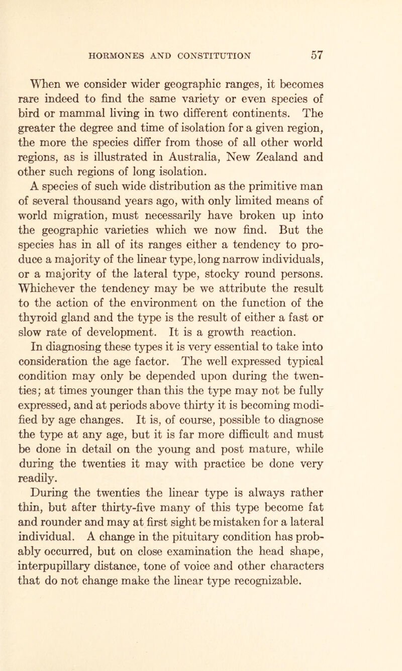 When we consider wider geographic ranges, it becomes rare indeed to find the same variety or even species of bird or mammal living in two different continents. The greater the degree and time of isolation for a given region, the more the species differ from those of all other world regions, as is illustrated in Australia, New Zealand and other such regions of long isolation. A species of such wide distribution as the primitive man of several thousand years ago, with only limited means of world migration, must necessarily have broken up into the geographic varieties which we now find. But the species has in all of its ranges either a tendency to pro¬ duce a majority of the linear type, long narrow individuals, or a majority of the lateral type, stocky round persons. Whichever the tendency may be we attribute the result to the action of the environment on the function of the thyroid gland and the type is the result of either a fast or slow rate of development. It is a growth reaction. In diagnosing these types it is very essential to take into consideration the age factor. The well expressed typical condition may only be depended upon during the twen¬ ties; at times younger than this the type may not be fully expressed, and at periods above thirty it is becoming modi¬ fied by age changes. It is, of course, possible to diagnose the type at any age, but it is far more difficult and must be done in detail on the young and post mature, while during the twenties it may with practice be done very readily. During the twenties the linear type is always rather thin, but after thirty-five many of this type become fat and rounder and may at first sight be mistaken for a lateral individual. A change in the pituitary condition has prob¬ ably occurred, but on close examination the head shape, interpupillary distance, tone of voice and other characters that do not change make the linear type recognizable.