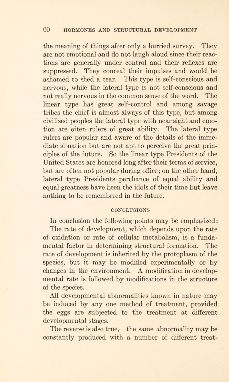 the meaning of things after only a hurried survey. They are not emotional and do not laugh aloud since their reac¬ tions are generally under control and their reflexes are suppressed. They conceal their impulses and would be ashamed to shed a tear. This type is self-conscious and nervous, while the lateral type is not self-conscious and not really nervous in the common sense of the word. The linear type has great self-control and among savage tribes the chief is almost always of this type, but among civilized peoples the lateral type with near sight and emo¬ tion are often rulers of great ability. The lateral type rulers are popular and aware of the details of the imme¬ diate situation but are not apt to perceive the great prin¬ ciples of the future. So the linear type Presidents of the United States are honored long after their terms of service, but are often not popular during office; on the other hand, lateral type Presidents perchance of equal ability and equal greatness have been the idols of their time but leave nothing to be remembered in the future. CONCLUSIONS In conclusion the following points may be emphasized: The rate of development, which depends upon the rate of oxidation or rate of cellular metabolism, is a funda¬ mental factor in determining structural formation. The rate of development is inherited by the protoplasm of the species, but it may be modified experimentally or by changes in the environment. A modification in develop¬ mental rate is followed by modifications in the structure of the species. All developmental abnormalities known in nature may be induced by any one method of treatment, provided the eggs are subjected to the treatment at different developmental stages. The reverse is also true,—the same abnormality may be constantly produced with a number of different treat-