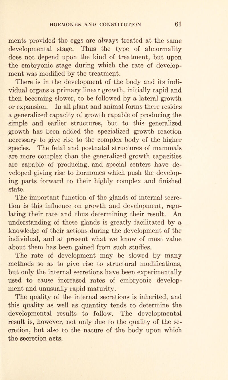 ments provided the eggs are always treated at the same developmental stage. Thus the type of abnormality does not depend upon the kind of treatment, but upon the embryonic stage during which the rate of develop¬ ment was modified by the treatment. There is in the development of the body and its indi¬ vidual organs a primary linear growth, initially rapid and then becoming slower, to be followed by a lateral growth or expansion. In all plant and animal forms there resides a generalized capacity of growth capable of producing the simple and earlier structures, but to this generalized growth has been added the specialized growth reaction necessary to give rise to the complex body of the higher species. The fetal and postnatal structures of mammals are more complex than the generalized growth capacities are capable of producing, and special centers have de¬ veloped giving rise to hormones which push the develop¬ ing parts forward to their highly complex and finished state. The important function of the glands of internal secre¬ tion is this influence on growth and development, regu¬ lating their rate and thus determining their result. An understanding of these glands is greatly facilitated by a knowledge of their actions during the development of the individual, and at present what we know of most value about them has been gained from such studies. The rate of development may be slowed by many methods so as to give rise to structural modifications, but only the internal secretions have been experimentally used to cause increased rates of embryonic develop¬ ment and unusually rapid maturity. The quality of the internal secretions is inherited, and this quality as well as quantity tends to determine the developmental results to follow. The developmental result is, however, not only due to the quality of the se¬ cretion, but also to the nature of the body upon which the secretion acts.