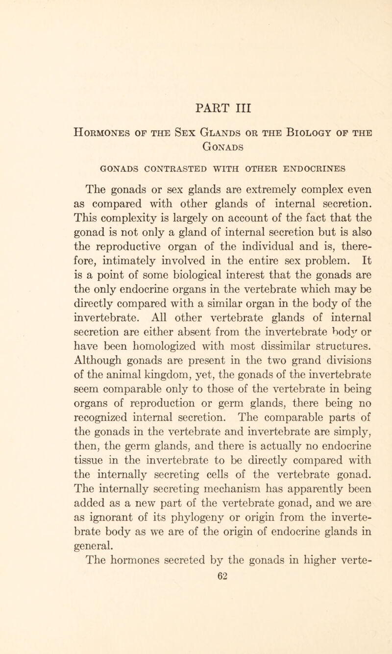 PART III Hormones of the Sex Glands or the Biology of the Gonads GONADS CONTRASTED WITH OTHER ENDOCRINES The gonads or sex glands are extremely complex even as compared with other glands of internal secretion. This complexity is largely on account of the fact that the gonad is not only a gland of internal secretion but is also the reproductive organ of the individual and is, there¬ fore, intimately involved in the entire sex problem. It is a point of some biological interest that the gonads are the only endocrine organs in the vertebrate which may be directly compared with a similar organ in the body of the invertebrate. All other vertebrate glands of internal secretion are either absent from the invertebrate body or have been homologized with most dissimilar structures. Although gonads are present in the two grand divisions of the animal kingdom, yet, the gonads of the invertebrate seem comparable only to those of the vertebrate in being organs of reproduction or germ glands, there being no recognized internal secretion. The comparable parts of the gonads in the vertebrate and invertebrate are simply, then, the germ glands, and there is actually no endocrine tissue in the invertebrate to be directly compared with the internally secreting cells of the vertebrate gonad. The internally secreting mechanism has apparently been added as a new part of the vertebrate gonad, and we are as ignorant of its phylogeny or origin from the inverte¬ brate body as we are of the origin of endocrine glands in general. The hormones secreted by the gonads in higher verte-