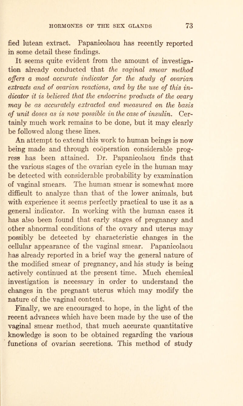 fied lutean extract. Papanicolaou has recently reported in some detail these findings. It seems quite evident from the amount of investiga¬ tion already conducted that the vaginal smear method offers a most accurate indicator for the study of ovarian extracts and of ovarian reactions, and by the use of this in¬ dicator it is believed that the endocrine products of the ovary may be as accurately extracted and measured on the basis of unit doses as is now possible in the case of insulin. Cer¬ tainly much work remains to be done, but it may clearly be followed along these lines. An attempt to extend this work to human beings is now being made and through cooperation considerable prog¬ ress has been attained. Dr. Papanicolaou finds that the various stages of the ovarian cycle in the human may be detected with considerable probability by examination of vaginal smears. The human smear is somewhat more difficult to analyze than that of the lower animals, but with experience it seems perfectly practical to use it as a general indicator. In working with the human cases it has also been found that early stages of pregnancy and other abnormal conditions of the ovary and uterus may possibly be detected by characteristic changes in the cellular appearance of the vaginal smear. Papanicolaou has already reported in a brief way the general nature of the modified smear of pregnancy, and his study is being actively continued at the present time. Much chemical investigation is necessary in order to understand the changes in the pregnant uterus which may modify the nature of the vaginal content. Finally, we are encouraged to hope, in the light of the recent advances which have been made by the use of the vaginal smear method, that much accurate quantitative knowledge is soon to be obtained regarding the various functions of ovarian secretions. This method of study