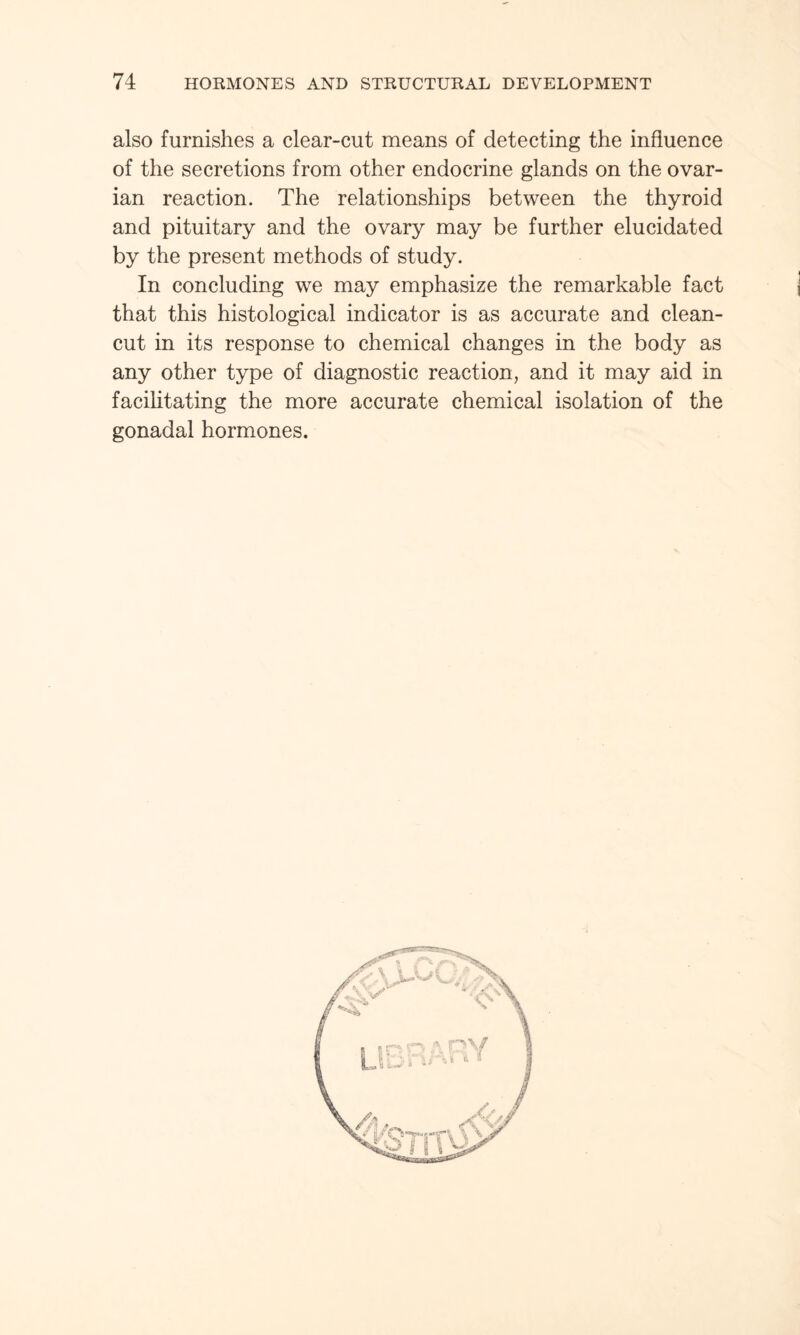 also furnishes a clear-cut means of detecting the influence of the secretions from other endocrine glands on the ovar¬ ian reaction. The relationships between the thyroid and pituitary and the ovary may be further elucidated by the present methods of study. In concluding we may emphasize the remarkable fact that this histological indicator is as accurate and clean- cut in its response to chemical changes in the body as any other type of diagnostic reaction, and it may aid in facilitating the more accurate chemical isolation of the gonadal hormones.