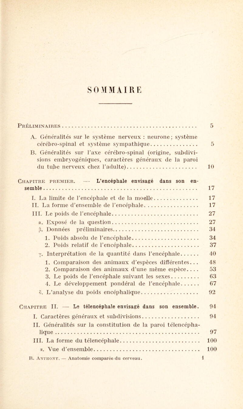 SOMMAIRE Préliminaires. 5 A. Généralités sur le système nerveux : neurone; système cérébro-spinal et système sympathique. .. 5 B. Généralités sur Taxe cérébro-spinal (origine, subdivi¬ sions embryogéniques, caractères généraux de la paroi du tube nerveux chez l’adulte). 10 Chapitre premier. — L’encéphale envisagé dans son en¬ semble . 17 I. La limite de l’encéphale et de la moelle. 17 II. La forme d’ensemble de l’encéphale.. 17 III. Le poids de l’encéphale. 27 a. Exposé de la question. 27 J3. Données préliminaires. 34 1. Poids absolu de l’encéphale. 34 2. Poids relatif de l’encéphale. 37 y. Interprétation de la quantité dans l’encéphale. 40 1. Comparaison des animaux d’espèces différentes... 48 2. Comparaison des animaux d’une même espèce. ... 53 3. Le poids de l’encéphale suivant les sexes. 63 4. Le développement pondéral de l’encéphale. 67 o. L’analyse du poids encéphalique. 92 Chapitre IL — Le télencéphale envisagé dans son ensemble. 94 I. Caractères généraux et subdivisions. 94 IL Généralités sur la constitution de la paroi télencépha- lique. 97 III. La forme du télencéphale. 100 a. Vue d’ensemble. 100