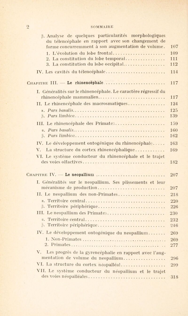 (3. Analyse de quelques particularités morphologiques du télencéphale en rapport avec son changement de forme concurremment à son augmentation de volume. 107 1. L’évolution du lobe frontal. 109 2. La constitution du lobe temporal. 111 3. La constitution du lobe occipital. 112 IV. Les cavités du télencéphale. 114 Chapitre III. — Le rhinencéphale . 117 I. Généralités sur le rhinencéphale. Le caractère régressif du rhinencéphale mammalien. 117 IL Le rhinencéphale des macrosmatiques. 124 a. Pars basalis. 125 (3. Pars limbica. 139 III. Le rhinencéphale des Primates. 159 a. Pars basalis. 160 (3. Pars limbica. 162 IV. Le développement ontogénique du rhinencéphale. 163 V. La structure du cortex rhinencéphalique. 169 VI. Le système conducteur du rhinencéphale et le trajet des voies olfactives. 182 Chapitre IV. — Le néopallium. 207 I. Généralités sur le néopallium. Ses plissements et leur mécanisme de production. 207 IL Le néopallium des non-Primates. 218 a. Territoire central. 220 (3. Territoire périphérique. 226 III. Le néopallium des Primates. 230 a. Territoire central. 232 [L Territoire périphérique. 246 IV. Le développement ontogénique du néopallium. 269 1. Non-Primates. 269 2. Primates. 277 V. Les progrès de la gyrencéphalie en rapport avec l’aug¬ mentation de volume du néopallium. 296 VI. La structure du cortex néopalléal. 299 AIL Le système conducteur du néopallium et le trajet des voies néopalléales. 318