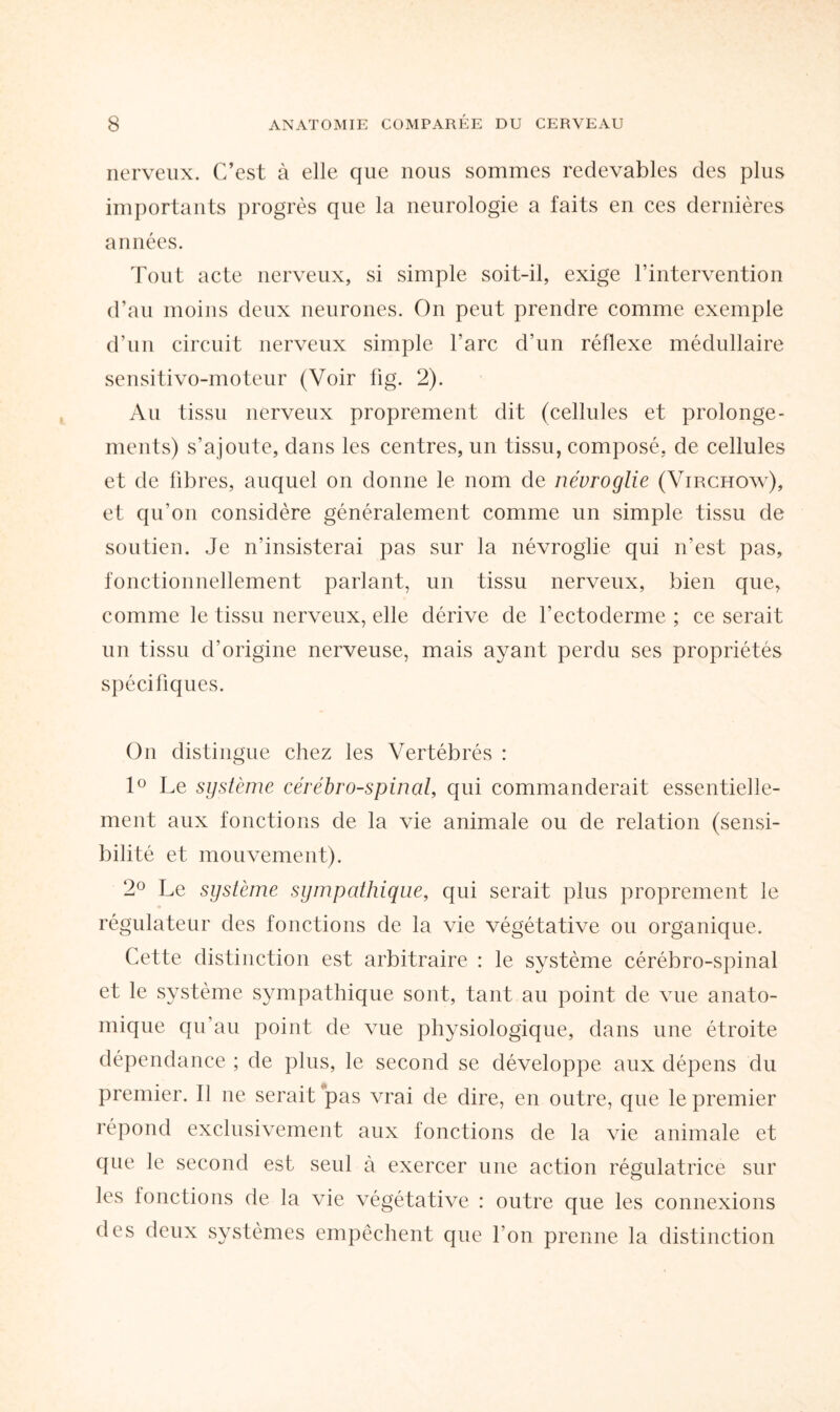 nerveux. C’est à elle que nous sommes redevables des plus importants progrès que la neurologie a faits en ces dernières années. Tout acte nerveux, si simple soit-il, exige l’intervention d’au moins deux neurones. On peut prendre comme exemple d’un circuit nerveux simple l’arc d’un réflexe médullaire sensitivo-moteur (Voir lig. 2). Au tissu nerveux proprement dit (cellules et prolonge¬ ments) s’ajoute, dans les centres, un tissu, composé, de cellules et de fibres, auquel on donne le nom de névroglie (Virchow), et qu’on considère généralement comme un simple tissu de soutien. Je n’insisterai pas sur la névroglie qui n’est pas, fonctionnellement parlant, un tissu nerveux, bien que, comme le tissu nerveux, elle dérive de l’ectoderme ; ce serait un tissu d’origine nerveuse, mais ayant perdu ses propriétés spécifiques. On distingue chez les Vertébrés : 1° Le système cérébro-spinal, qui commanderait essentielle¬ ment aux fonctions de la vie animale ou de relation (sensi¬ bilité et mouvement). 2° Le système sympathique, qui serait plus proprement le régulateur des fonctions de la vie végétative ou organique. Cette distinction est arbitraire : le système cérébro-spinal et le système sympathique sont, tant au point de vue anato¬ mique qu’au point de vue physiologique, dans une étroite dépendance ; de plus, le second se développe aux dépens du premier. Il ne serait pas vrai de dire, en outre, que le premier répond exclusivement aux fonctions de la vie animale et que le second est seul à exercer une action régulatrice sur les fonctions de la vie végétative : outre que les connexions des deux systèmes empêchent que l’on prenne la distinction