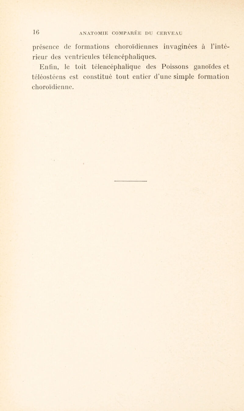 présence de formations choroïdiennes invaginées à l’inté¬ rieur des ventricules télencéphaliques. Enfin, le toit télencéphalique des Poissons ganoïdes et téléostéens est constitué tout entier d’une simple formation choroïdienne.