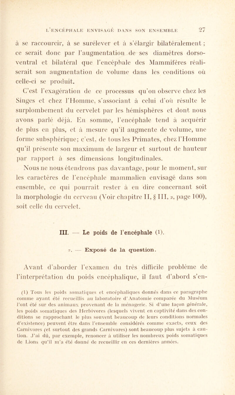 à se raccourcir, à se surélever et à s’élargir bilatéralement ; ce serait donc par l’augmentation de ses diamètres dorso- ventral et bilatéral que l’encéphale des Mammifères réali¬ serait son augmentation de volume dans les conditions où celle-ci se produit. C’est l’exagération de ce processus qu’on observe chez les Singes et chez l’Homme, s’associant à celui d’où résulte le surplombement du cervelet par les hémisphères et dont nous avons parlé déjà. En somme, l’encéphale tend à acquérir de plus en plus, et à mesure qu’il augmente de volume, une forme subsphérique; c’est, de tous les Primates, chez l’Homme qu’il présente son maximum de largeur et surtout de hauteur par rapport à ses dimensions longitudinales. Nous 11e nous étendrons pas davantage, pour le moment, sur les caractères de l’encéphale mammalien envisagé dans son ensemble, ce qui pourrait rester à en dire concernant soit la morphologie du cerveau (Voir chapitre II, § III, a, page 100), soit celle du cervelet. III. — Le poids de l’encéphale (1). a. — Exposé de la question. Avant d’aborder l’examen du très difïicile problème de l’interprétation du poids encéphalique, il faut d’abord s’en- (1) Tous les poids somatiques et encéphaliques donnés dans ce paragraphe comme ayant été recueillis au laboratoire d’Anatomie comparée du Muséum l’ont, été sur des animaux provenant de la ménagerie. Si d’une façon générale, les poids somatiques des Herbivores (lesquels vivent en captivité dans des con¬ ditions se rapprochant le plus souvent beaucoup de leurs conditions normales d’existence) peuvent être dans l’ensemble considérés comme exacts, ceux des Carnivores (et surtout des grands Carnivores) sont beaucoup plus sujets à cau¬ tion. J’ai dû, par exemple, renoncer à utiliser les nombreux poids somatiques de Lions qu’il m’a été donné de recueillir en ces dernières années.