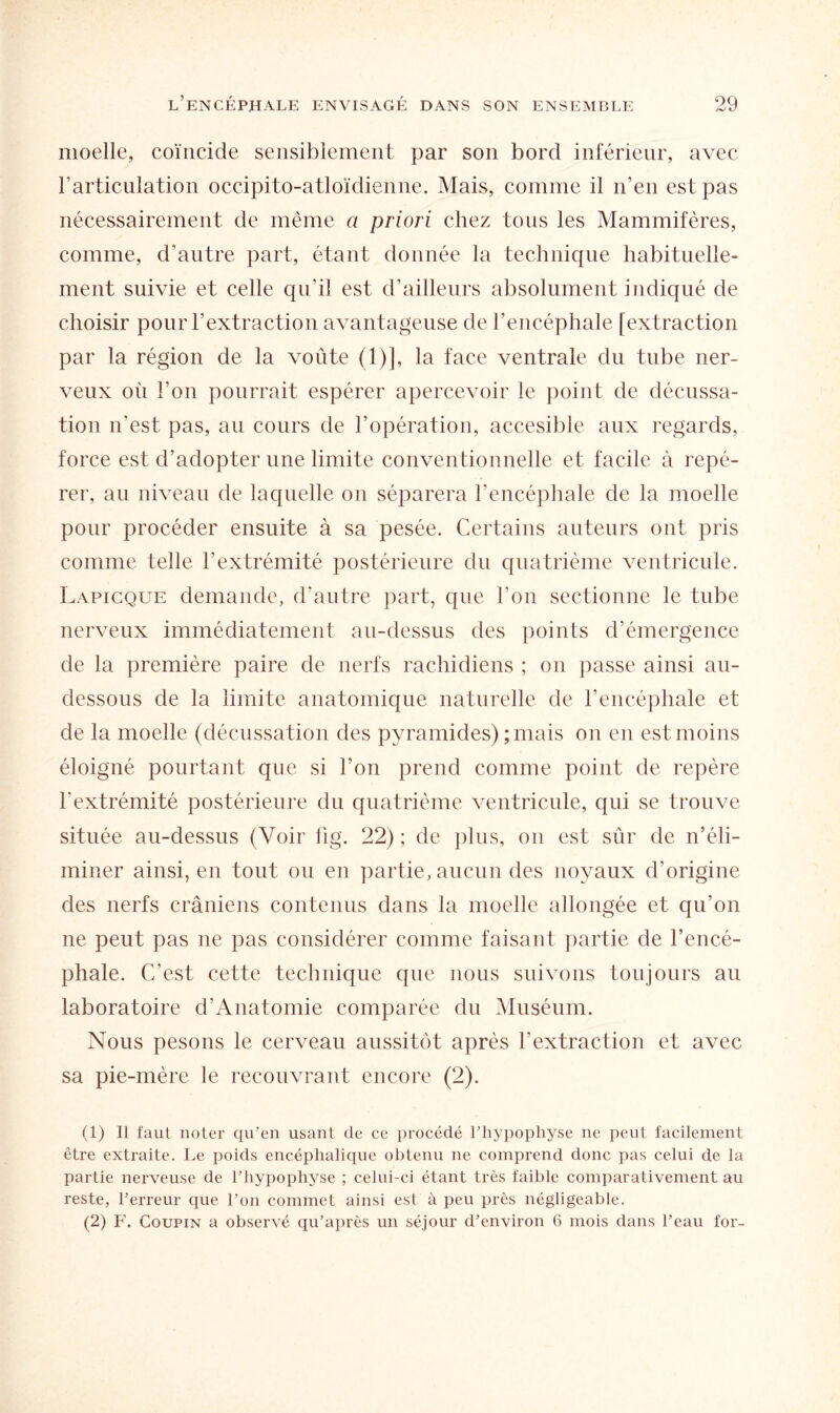 moelle, coïncide sensiblement par son bord inférieur, avec l’articulation occipito-atloïdienne. Mais, comme il n’en est pas nécessairement de même a priori chez tous les Mammifères, comme, d’autre part, étant donnée la technique habituelle¬ ment suivie et celle qu’il est d’ailleurs absolument indiqué de choisir pour l’extraction avantageuse de l’encéphale [extraction par la région de la voûte (1)], la face ventrale du tube ner¬ veux où l’on pourrait espérer apercevoir le point de décussa¬ tion n'est pas, au cours de l’opération, accesible aux regards, force est d’adopter une limite conventionnelle et facile à repé¬ rer, au niveau de laquelle on séparera l’encéphale de la moelle pour procéder ensuite à sa pesée. Certains auteurs ont pris comme telle l’extrémité postérieure du quatrième ventricule. Lapicque demande, d’autre part, que l’on sectionne le tube nerveux immédiatement au-dessus des points d’émergence de la première paire de nerfs rachidiens ; on passe ainsi an- dessous de la limite anatomique naturelle de l’encéphale et de la moelle (décussation des pyramides) ; mais on en est moins éloigné pourtant que si l’on prend comme point de repère l’extrémité postérieure du quatrième ventricule, qui se trouve située au-dessus (Voir fig. 22) ; de plus, on est sûr de n’éli¬ miner ainsi, en tout ou en partie, aucun des noyaux d’origine des nerfs crâniens contenus dans la moelle allongée et qu’on ne peut pas ne pas considérer comme faisant partie de l’encé¬ phale. C’est cette technique que nous suivons toujours au laboratoire d’Anatomie comparée du Muséum. Nous pesons le cerveau aussitôt après l’extraction et avec sa pie-mère le recouvrant encore (2). (1) Il faut noter qu’en usant de ce procédé l’hypophyse ne peut facilement être extraite. Le poids encéphalique obtenu ne comprend donc pas celui de la partie nerveuse de l’hypophyse ; celui-ci étant très faible comparativement au reste, l’erreur que l’on commet ainsi est à peu près négligeable. (2) F. Coupin a observé qu’après un séjour d’environ 6 mois dans l’eau for-