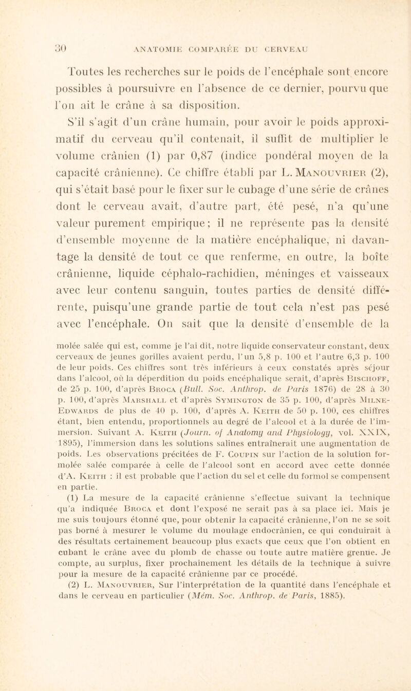 Toutes les recherches sur le poids de l’encéphale sont encore possibles à poursuivre en l’absence de ce dernier, pourvu que l’on ait le crâne à sa disposition. S’il s’agit d’un crâne humain, pour avoir le poids approxi¬ matif du cerveau qu’il contenait, il suffit de multiplier le volume crânien (1) par 0,87 (indice pondéral moyen de la capacité crânienne). Ce chiffre établi par L. Manouvrier (2), qui s’était basé pour le fixer sur le cubage d’une série de crânes dont le cerveau avait, d’autre part, été pesé, n’a qu’une valeur purement empirique; il ne représente pas la densité d’ensemble moyenne de la matière encéphalique, ni davan¬ tage la densité de tout ce que renferme, en outre, la boîte crânienne, liquide céphalo-rachidien, méninges et vaisseaux avec leur contenu sanguin, toutes parties de densité diffé¬ rente, puisqu’une grande partie de tout cela n’est pas pesé avec l’encéphale. On sait que la densité d’ensemble de la molée salée qui est, comme je l’ai dit, notre liquide conservateur constant, deux cerveaux de jeunes gorilles avaient perdu, l’un 5,8 p. 100 et l’autre 6,3 p. 100 de leur poids. Ces chiffres sont très inférieurs à ceux constatés après séjour dans l’alcool, où la déperdition du poids encéphalique serait, d’après Bischoff, de 25 p. 100, d’après Broca (Bull. Soc. Anthrop. de Paris 1876) de 28 à 30 p. 100, d’après Marshall et d’après Symington de 35 p. 100, d’après Milne- Edwards de plus de 40 p. 100, d’après A. Keith de 50 p. 100, ces chiffres étant, bien entendu, proportionnels au degré de l’alcool et à la durée de l’im¬ mersion. Suivant A. Keith (Journ. of Anatomy and Physiology, vol. XXIX, 1895), l’immersion dans les solutions salines entraînerait une augmentation de poids. Les observations précitées de F. Coupin sur l’action de la solution for- molée salée comparée à celle de l’alcool sont en accord avec cette donnée d’A. Keith : il est probable que l’action du sel et celle du formol se compensent en partie. (1) La mesure de la capacité crânienne s’effectue suivant la technique qu’a indiquée Broca et dont l’exposé ne serait pas à sa place ici. Mais je me suis toujours étonné que, pour obtenir la capacité crânienne, l’on ne se soit pas borné à mesurer le volume du moulage endocrânien, ce qui conduirait à des résultats certainement beaucoup plus exacts que ceux que l’on obtient en cubant le crâne avec du plomb de chasse ou toute autre matière grenue. Je compte, au surplus, fixer prochainement les détails de la technique à suivre pour la mesure de la capacité crânienne par ce procédé. (2) L. Manouvrier, Sur l’interprétation de la quantité dans l’encéphale et dans le cerveau en particulier (Mém. Soc. Anthrop. de Paris, 1885).