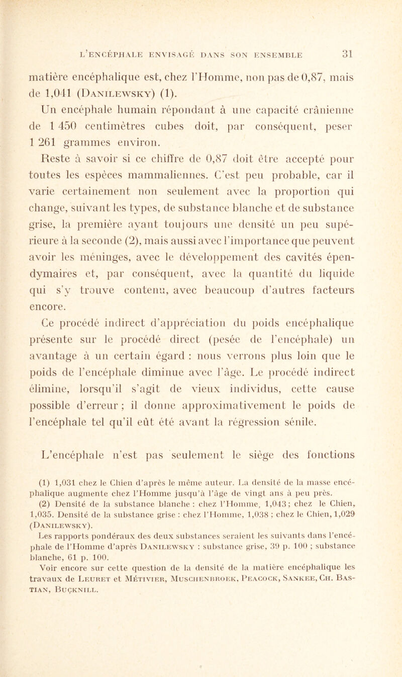 matière encéphalique est, chez l’Homme, non pas de 0,87, mais de 1,041 (Danilewsky) (1). Un encéphale humain répondant à une capacité crânienne de 1 450 centimètres cubes doit, par conséquent, peser 1 261 grammes environ. Reste à savoir si ce chiffre de 0,87 doit être accepté pour toutes les espèces mammaliennes. C’est, peu probable, car il varie certainement non seulement avec la proportion qui change, suivant les types, de substance blanche et de substance grise, la première ayant toujours une densité un peu supé¬ rieure à la seconde (2), mais aussi avec l’importance que peuvent avoir les méninges, avec le développement des cavités épen- dymaires et, par conséquent, avec la quantité du liquide qui s’y trouve contenu, avec beaucoup d’autres facteurs encore. Ce procédé indirect d’appréciation du poids encéphalique présente sur le procédé direct (pesée de l’encéphale) un avantage à un certain égard : nous verrons plus loin que le poids de l’encéphale diminue avec l’âge. Le procédé indirect élimine, lorsqu’il s’agit de vieux individus, cette cause possible d’erreur ; il donne approximativement le poids de l’encéphale tel qu’il eût été avant la régression sénile. L’encéphale n’est pas seulement le siège des fonctions (1) 1,031 chez le Chien d’après le même auteur. La densité de la masse encé¬ phalique augmente chez l’Homme jusqu’à l’âge de vingt ans à peu près. (2) Densité de la substance blanche: chez l’Homme, 1,043; chez le Chien, 1,035. Densité de la substance grise : chez l’Homme, 1,038 ; chez le Chien, 1,029 (Danilewsky). Les rapports pondéraux des deux substances seraient les suivants dans l’encé¬ phale de l’Homme d’après Danilewsky : substance grise, 39 p. 100 ; substance blanche, 61 p. 100. Voir encore sur cette question de la densité de la matière encéphalique les travaux de Leuret et Métivier, Muschenbroeic, Peacock, Sankee, Ch. Bas- TIAN, BUÇKNILL.