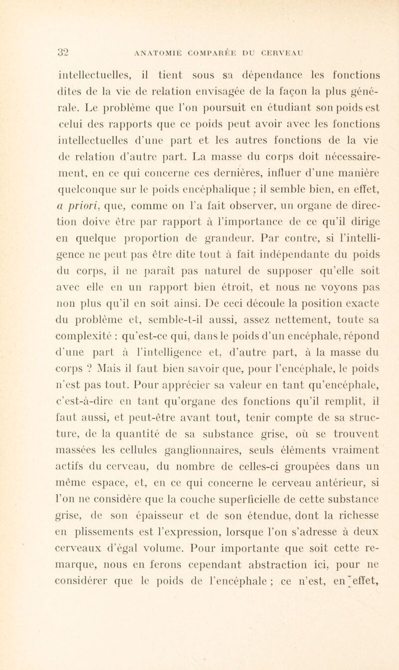 intellectuelles, il tient sous sa dépendance les fonctions dites de la vie de relation envisagée de la façon la plus géné¬ rale. Le problème que l'on poursuit en étudiant son poids est celui des rapports que ce poids peut avoir avec les fonctions intellectuelles d’une part et les autres fonctions de la vie de relation d’autre part. La masse du corps doit nécessaire¬ ment, en ce qui concerne ces dernières, influer d’une manière quelconque sur le poids encéphalique ; il semble bien, en effet, a priori, que, comme on l'a fait observer, un organe de direc¬ tion doive être par rapport à l’importance de ce qu’il dirige en quelque proportion de grandeur. Par contre, si l’intelli¬ gence ne peut pas être dite tout à fait indépendante du poids du corps, il ne paraît pas naturel de supposer qu’elle soit avec elle en un rapport bien étroit, et nous ne voyons pas non plus qu’il en soit ainsi. De ceci découle la position exacte du problème et, semble-t-il aussi, assez nettement, toute sa complexité : qu’est-ce qui, dans le poids d’un encéphale, répond d’une part à l’intelligence et, d’autre part, à la masse du corps ? Mais il faut bien savoir que, pour l’encéphale, le poids n’est pas tout. Pour apprécier sa valeur en tant qu’encéphale, c’est-à-dire en tant qn'organe des fonctions qu'il remplit, il faut aussi, et peut-être avant tout, tenir compte de sa struc¬ ture, de la quantité de sa substance grise, où se trouvent massées les cellules ganglionnaires, seuls éléments vraiment actifs du cerveau, du nombre de celles-ci groupées dans un même espace, et, en ce qui concerne le cerveau antérieur, si l’on ne considère que la couche superficielle de cette substance grise, de son épaisseur et de son étendue, dont la richesse en plissements est l’expression, lorsque l'on s’adresse à deux cerveaux d’égal volume. Pour importante que soit cette re¬ marque, nous en ferons cependant abstraction ici, pour ne considérer que le poids de l’encéphale; ce n’est, en^efîet,