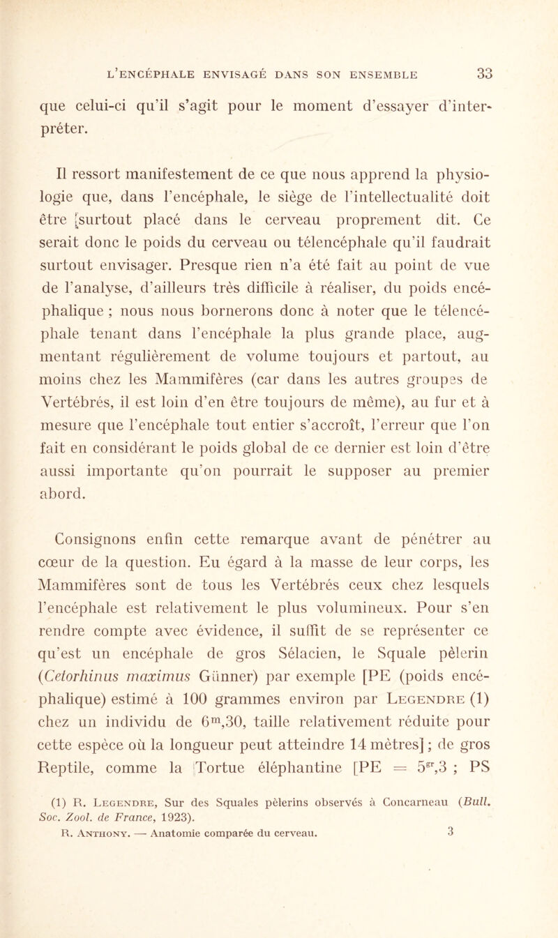 que celui-ci qu’il s’agit pour le moment d’essayer d’inter¬ préter. Il ressort manifestement de ce que nous apprend la physio¬ logie que, dans l’encéphale, le siège de l’intellectualité doit être [surtout placé dans le cerveau proprement dit. Ce serait donc le poids du cerveau ou télencéphale qu’il faudrait surtout envisager. Presque rien n’a été fait au point de vue de l’analyse, d’ailleurs très difficile à réaliser, du poids encé¬ phalique ; nous nous bornerons donc à noter que le télencé¬ phale tenant dans l’encéphale la plus grande place, aug¬ mentant régulièrement de volume toujours et partout, au moins chez les Mammifères (car dans les autres groupes de Vertébrés, il est loin d’en être toujours de même), au fur et à mesure que l’encéphale tout entier s’accroît, l’erreur que l’on fait en considérant le poids global de ce dernier est loin d’être aussi importante qu’on pourrait le supposer au premier abord. Consignons enfin cette remarque avant de pénétrer au cœur de la question. Eu égard à la masse de leur corps, les Mammifères sont de tous les Vertébrés ceux chez lesquels l’encéphale est relativement le plus volumineux. Pour s’en rendre compte avec évidence, il suffit de se représenter ce qu’est un encéphale de gros Sélacien, le Squale pèlerin (Cetorhinus maximus Günner) par exemple [PE (poids encé¬ phalique) estimé à 100 grammes environ par Legendre (1) chez un individu de 6m,30, taille relativement réduite pour cette espèce où la longueur peut atteindre 14 mètres] ; de gros Reptile, comme la [Tortue éléphantine [PE = 5gr,3 ; PS (1) R. Legendre, Sur des Squales pèlerins observés à Concarneau (Bull. Soc. Zool. de France, 1923). R. Anthony. — Anatomie comparée du cerveau. 3