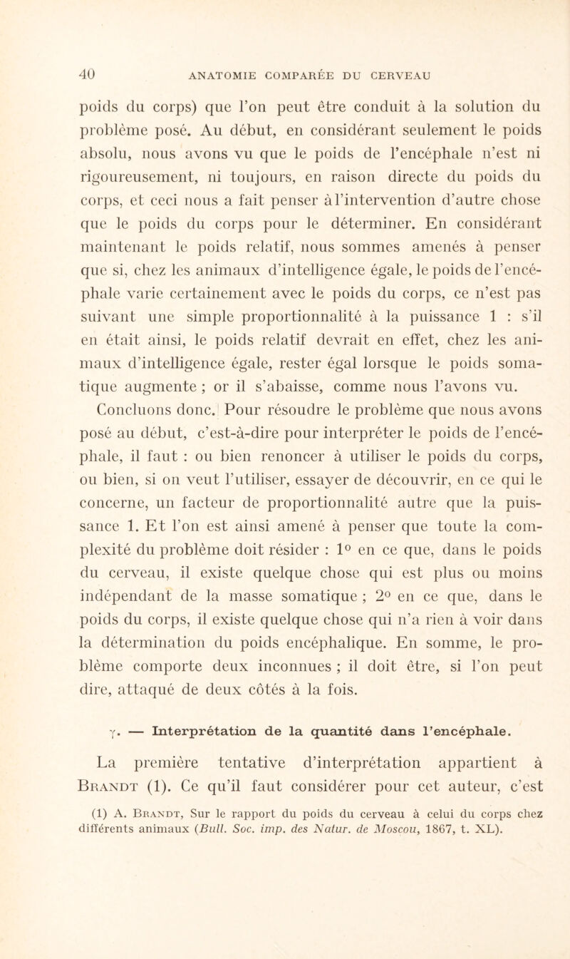 poids du corps) que l’on peut être conduit à la solution du problème posé. Au début, en considérant seulement le poids absolu, nous avons vu que le poids de l’encéphale n’est ni rigoureusement, ni toujours, en raison directe du poids du corps, et ceci nous a fait penser à l’intervention d’autre chose que le poids du corps pour le déterminer. En considérant maintenant le poids relatif, nous sommes amenés à penser que si, chez les animaux d’intelligence égale, le poids de l'encé¬ phale varie certainement avec le poids du corps, ce n’est pas suivant une simple proportionnalité à la puissance 1 : s’il en était ainsi, le poids relatif devrait en effet, chez les ani¬ maux d’intelligence égale, rester égal lorsque le poids soma¬ tique augmente ; or il s’abaisse, comme nous l’avons vu. Concluons donc. Pour résoudre le problème que nous avons posé au début, c’est-à-dire pour interpréter le poids de l’encé¬ phale, il faut : ou bien renoncer à utiliser le poids du corps, ou bien, si on veut l’utiliser, essayer de découvrir, en ce qui le concerne, un facteur de proportionnalité autre que la puis¬ sance 1. Et l’on est ainsi amené à penser que toute la com¬ plexité du problème doit résider : 1° en ce que, dans le poids du cerveau, il existe quelque chose qui est plus ou moins indépendant de la masse somatique ; 2° en ce que, dans le poids du corps, il existe quelque chose qui n’a rien à voir dans la détermination du poids encéphalique. En somme, le pro¬ blème comporte deux inconnues ; il doit être, si l’on peut dire, attaqué de deux côtés à la fois. y. — Interprétation de la quantité dans l’encéphale. La première tentative d’interprétation appartient à Brandt (1). Ce qu’il faut considérer pour cet auteur, c’est (1) A. Brandt, Sur le rapport du poids du cerveau à celui du corps chez différents animaux (Bull. Soc. imp. des Natur. de Moscou, 1867, t. XL).