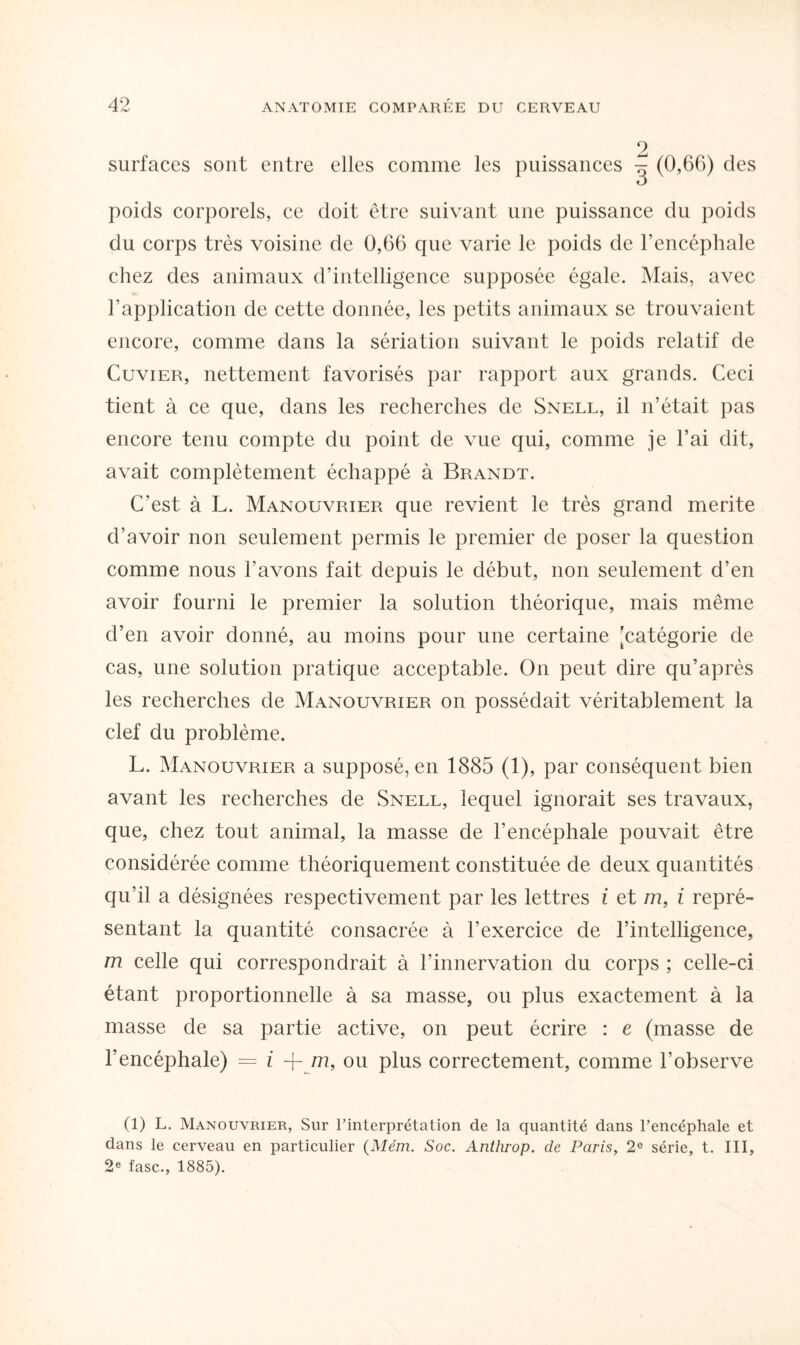 2 surfaces sont entre elles comme les puissances ^ (0,66) des poids corporels, ce doit être suivant une puissance du poids du corps très voisine de 0,66 que varie le poids de l’encéphale chez des animaux d’intelligence supposée égale. Mais, avec l’application de cette donnée, les petits animaux se trouvaient encore, comme dans la sériation suivant le poids relatif de Cuvier, nettement favorisés par rapport aux grands. Ceci tient à ce que, dans les recherches de Snell, il n’était pas encore tenu compte du point de vue qui, comme je l’ai dit, avait complètement échappé à Brandt. C’est à L. Manouvrier que revient le très grand mérité d’avoir non seulement permis le premier de poser la question comme nous l’avons fait depuis le début, non seulement d’en avoir fourni le premier la solution théorique, mais même d’en avoir donné, au moins pour une certaine [catégorie de cas, une solution pratique acceptable. On peut dire qu’après les recherches de Manouvrier on possédait véritablement la clef du problème. L. Manouvrier a supposé, en 1885 (1), par conséquent bien avant les recherches de Snell, lequel ignorait ses travaux, que, chez tout animal, la masse de l’encéphale pouvait être considérée comme théoriquement constituée de deux quantités qu’il a désignées respectivement par les lettres i et m, i repré¬ sentant la quantité consacrée à l’exercice de l’intelligence, m celle qui correspondrait à l’innervation du corps ; celle-ci étant proportionnelle à sa masse, ou plus exactement à la masse de sa partie active, on peut écrire : e (masse de l’encéphale) = i + m, ou plus correctement, comme l’observe (1) L. Manouvrier, Sur l’interprétation de la quantité dans l’encéphale et dans le cerveau en particulier (Mém. Soc. Anthrop. de Paris, 2e série, t. III, 2* fasc., 1885).