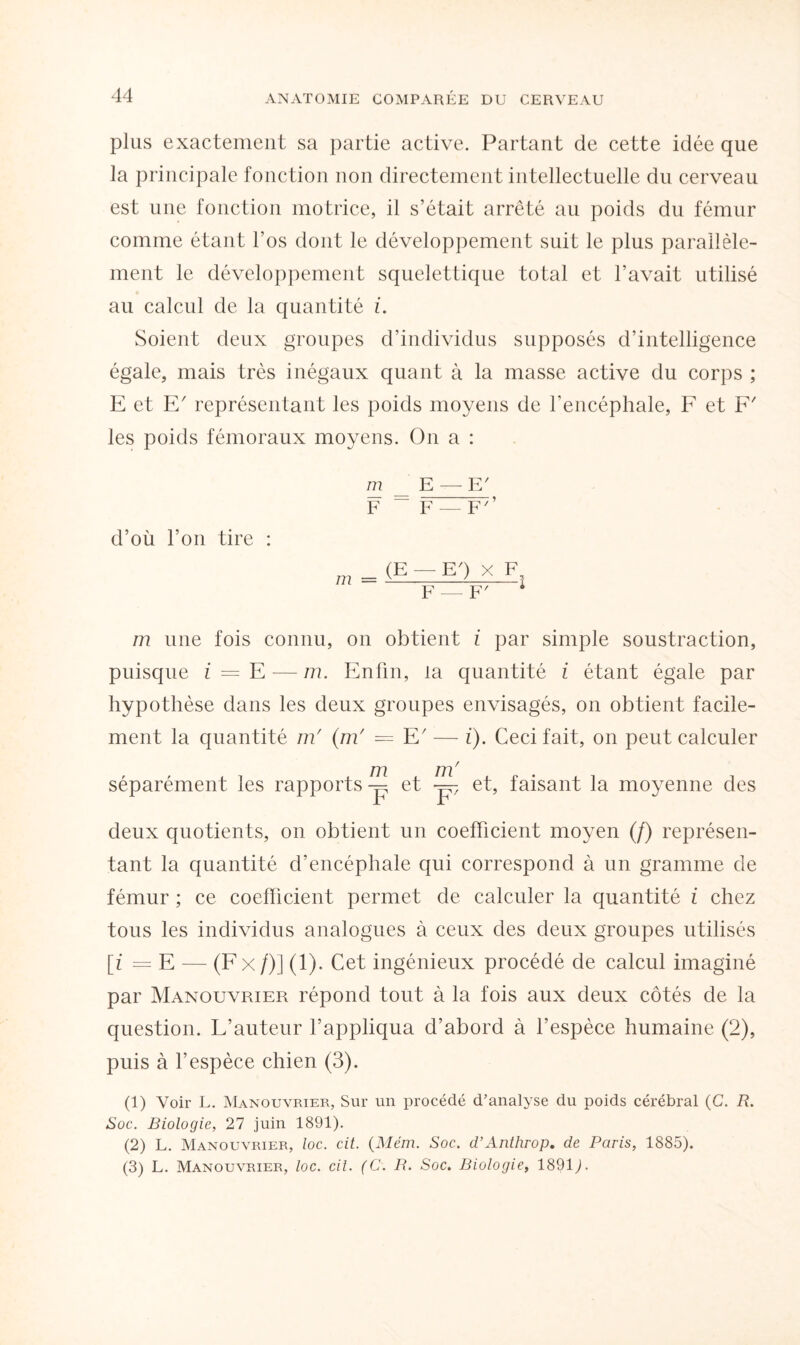 plus exactement sa partie active. Partant de cette idée que la principale fonction non directement intellectuelle du cerveau est une fonction motrice, il s’était arrêté au poids du fémur comme étant l’os dont le développement suit le plus parallèle¬ ment le développement squelettique total et l’avait utilisé au calcul de la quantité i. Soient deux groupes d’individus supposés d’intelligence égale, mais très inégaux quant à la masse active du corps ; E et E' représentant les poids moyens de l'encéphale, F et F' les poids fémoraux moyens. On a : m E — E' F ~ F — F7’ d’où l’on tire : m = (E ; EQ x F F — F' m une fois connu, on obtient i par simple soustraction, puisque i = E — m. Enfin, la quantité i étant égale par hypothèse dans les deux groupes envisagés, on obtient facile¬ ment la quantité m' (m' = E' — i). Ceci fait, on peut calculer 777 7/77 séparément les rapports -p et -p et, faisant la moyenne des deux quotients, on obtient un coefficient moyen (/) représen¬ tant la quantité d’encéphale qui correspond à un gramme de fémur ; ce coefficient permet de calculer la quantité i chez tous les individus analogues à ceux des deux groupes utilisés [i = E — (F x /)] (1). Cet ingénieux procédé de calcul imaginé par Manouvrier répond tout à la fois aux deux côtés de la question. L’auteur l’appliqua d’abord à l'espèce humaine (2), puis à l’espèce chien (3). (1) Voir L. Manouvrier, Sur un procédé d’analyse du poids cérébral (G. R. Soc. Biologie, 27 juin 1891). (2) L. Manouvrier, loc. cit. (Mém. Soc. d’Anthrop. de Paris, 1885). (3) L. Manouvrier, loc. cit. (C. R. Soc. Biologie, 1891).