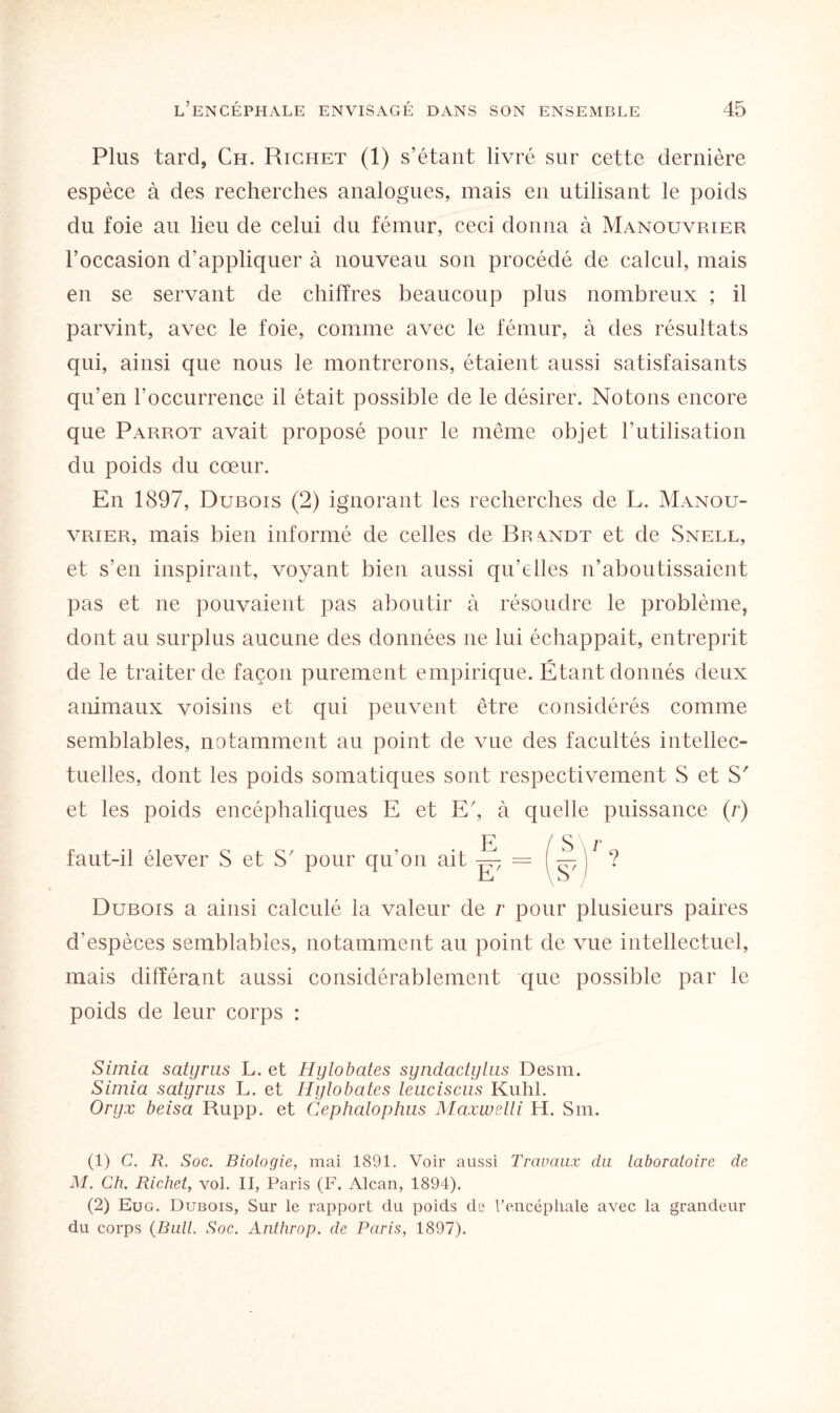 Plus tard, Ch. Richet (1) s’étant livré sur cette dernière espèce à des recherches analogues, mais en utilisant le poids du foie au lieu de celui du fémur, ceci donna à Manouvrier l’occasion d’appliquer à nouveau son procédé de calcul, mais en se servant de chiffres beaucoup plus nombreux ; il parvint, avec le foie, comme avec le fémur, à des résultats qui, ainsi que nous le montrerons, étaient aussi satisfaisants qu’en l’occurrence il était possible de le désirer. Notons encore que Parrot avait proposé pour le même objet l’utilisation du poids du cœur. En 1897, Dubois (2) ignorant les recherches de L. Manou¬ vrier, mais bien informé de celles de Brandt et de Snell, et s'en inspirant, voyant bien aussi qu’elles n’aboutissaient pas et ne pouvaient pas aboutir à résoudre le problème, dont au surplus aucune des données ne lui échappait, entreprit de le traiter de façon purement empirique. Étant donnés deux animaux voisins et qui peuvent être considérés comme semblables, notamment au point de vue des facultés intellec¬ tuelles, dont les poids somatiques sont respectivement S et S' et les poids encéphaliques E et Eg à quelle puissance (r) faut-il élever S et S pour qu’on ait Dubois a ainsi calculé la valeur de r pour plusieurs paires d’espèces semblables, notamment au point de vue intellectuel, mais différant aussi considérablement que possible par le poids de leur corps : Simia satyrus L. et Hylobates syndactylus Desm. Simia satyrus L. et Hylobates leuciscus Kuhl. Oryx beisa Rupp. et Cephalophus Maxwelli H. Sm. (1) C. R. Soc. Biologie, mai 1891. Voir aussi Travaux du laboratoire de M. Ch. Richet, vol. II, Paris (F. Alcan, 1894). (2) Eug. Dubois, Sur le rapport du poids de l'encéphale avec la grandeur du corps (Bull. Soc. Anthrop. de Paris, 1897).