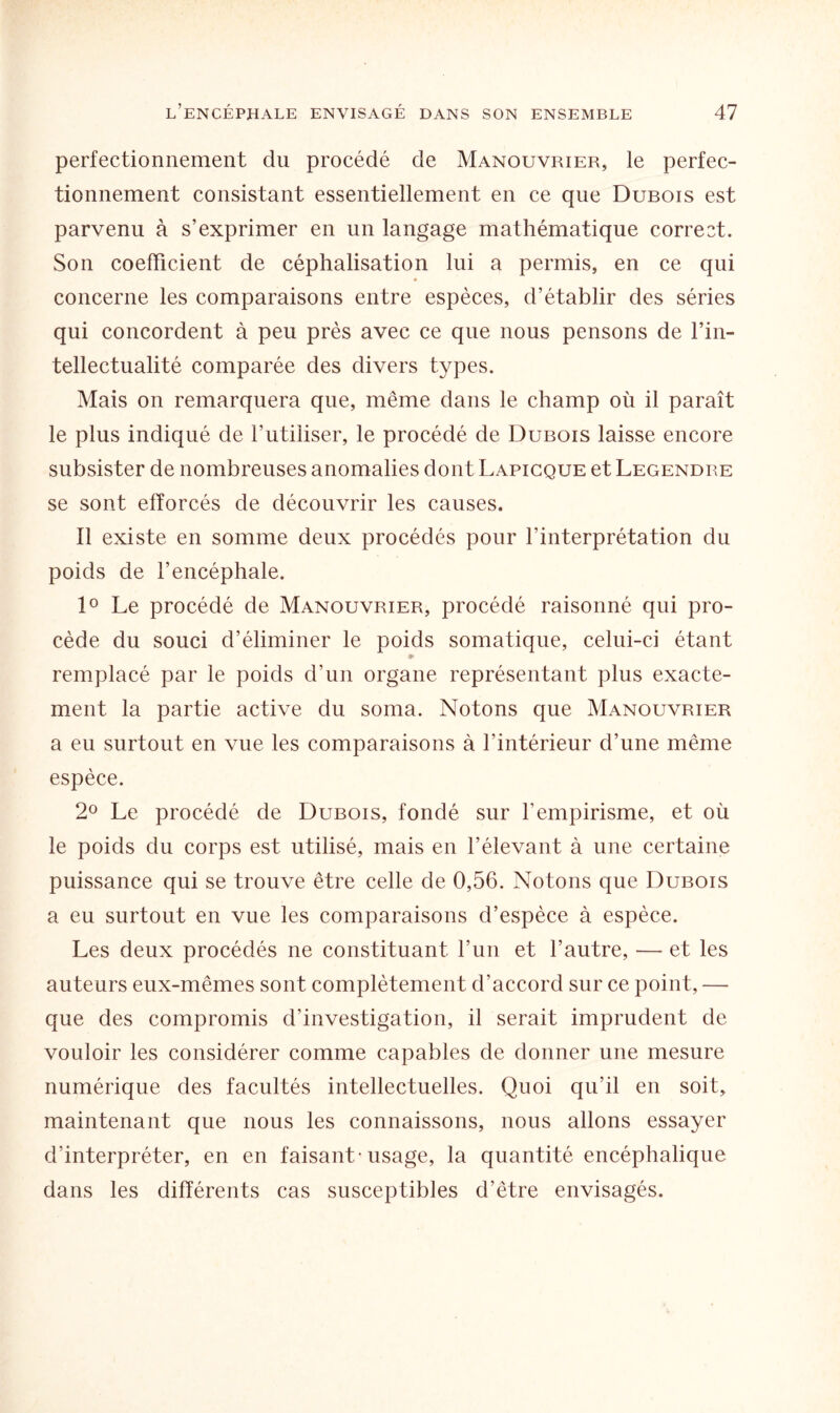 perfectionnement du procédé de Manouvrier, le perfec¬ tionnement consistant essentiellement en ce que Dubois est parvenu à s’exprimer en un langage mathématique correct. Son coefficient de cépbalisation lui a permis, en ce qui concerne les comparaisons entre espèces, d’établir des séries qui concordent à peu près avec ce que nous pensons de l’in- tellectualité comparée des divers types. Mais on remarquera que, même dans le champ où il paraît le plus indiqué de l’utiliser, le procédé de Dubois laisse encore subsister de nombreuses anomalies dont Lapicque et Legendre se sont efforcés de découvrir les causes. Il existe en somme deux procédés pour l’interprétation du poids de l’encéphale. 1° Le procédé de Manouvrier, procédé raisonné qui pro¬ cède du souci d’éliminer le poids somatique, celui-ci étant 9> remplacé par le poids d’un organe représentant plus exacte¬ ment la partie active du soma. Notons que Manouvrier a eu surtout en vue les comparaisons à l’intérieur d’une même espèce. 2° Le procédé de Dubois, fondé sur F empirisme, et où le poids du corps est utilisé, mais en l’élevant à une certaine puissance qui se trouve être celle de 0,56. Notons que Dubois a eu surtout en vue les comparaisons d’espèce à espèce. Les deux procédés ne constituant l’un et l’autre, — et les auteurs eux-mêmes sont complètement d’accord sur ce point, — que des compromis d’investigation, il serait imprudent de vouloir les considérer comme capables de donner une mesure numérique des facultés intellectuelles. Quoi qu’il eu soit, maintenant que nous les connaissons, nous allons essayer d’interpréter, en en faisant-usage, la quantité encéphalique dans les différents cas susceptibles d’être envisagés.