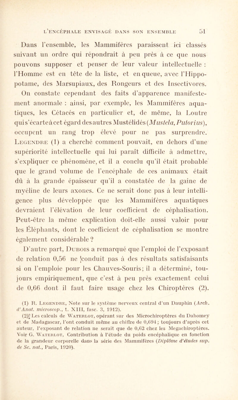 Dans l'ensemble, les Mammifères paraissent ici classés suivant un ordre qui répondrait à peu près à ce que nous pouvons supposer et penser de leur valeur intellectuelle : l’Homme est en tête de la liste, et en queue, avec l’Hippo¬ potame, des Marsupiaux, des Rongeurs et des Insectivores. On constate cependant des faits d’apparence manifeste¬ ment anormale : ainsi, par exemple, les Mammifères aqua¬ tiques, les Cétacés en particulier et, de même, la Loutre qui s’écarte à cet égard des autres Mustélidés (Mustela, Putorius), occupent un rang trop élevé pour ne pas surprendre. Legendre (1) a cherché comment pouvait, en dehors d’une supériorité intellectuelle qui lui paraît difficile à admettre, s’expliquer ce phénomène, et il a conclu qu’il était probable que le grand volume de l’encéphale de ces animaux était dû à la grande épaisseur qu’il a constatée de la gaine de myéline de leurs axones. Ce ne serait donc pas à leur intelli¬ gence plus développée que les Mammifères aquatiques devraient l’élévation de leur coefficient de céphalisation. Peut-être la même explication doit-elle aussi valoir pour les Éléphants, dont le coefficient de céphalisation se montre également considérable ? D’autre part, Dubois a remarqué que l’emploi de l’exposant de relation 0,56 ne ^conduit pas à des résultats satisfaisants si on l’emploie pour les Chauves-Souris; il a déterminé, tou¬ jours empiriquement, que c’est à peu près exactement celui de 0,66 dont il faut faire usage chez les Chiroptères (2). (1) R. Legendre, Note sur le système nerveux central d’un Dauphin (Arch. d’Anat. microscop., t. XIII, fasc. 3, 1912). (2) | Les calculs de Waterlot, opérant sur des Microchiroptères du Dahomey et de Madagascar, l’ont conduit même au chiffre de 0,694; toujours d’après cet auteur, l’exposant de relation ne serait que de 0,62 chez les Megachiroptères. Voir G. Waterlot, Contribution à l’étude du poids encéphalique en fonction de la grandeur corporelle dans la série des Mammifères (Diplôme d’études sup. de Sc. nat., Paris, 1920).