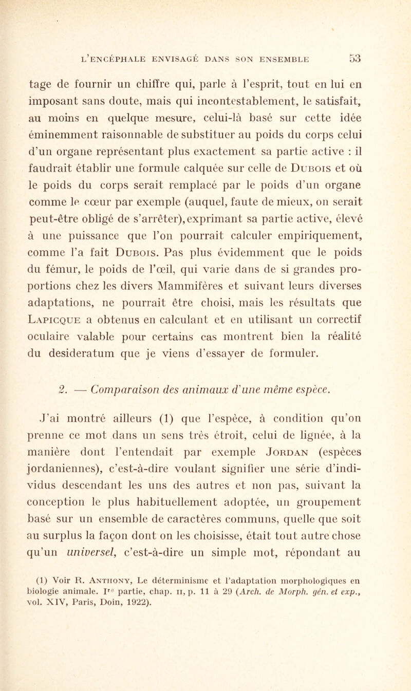 tage de fournir un chiffre qui, parle à l’esprit, tout en lui en imposant sans doute, mais qui incontestablement, le satisfait, au moins en quelque mesure, celui-là basé sur cette idée éminemment raisonnable de substituer au poids du corps celui d'un organe représentant plus exactement sa partie active : il faudrait établir une formule calquée sur celle de Dubois et où le poids du corps serait remplacé par le poids d’un organe comme le cœur par exemple (auquel, faute de mieux, on serait peut-être obligé de s’arrêter), exprimant sa partie active, élevé à une puissance que l’on pourrait calculer empiriquement, comme l’a fait Dubois. Pas plus évidemment que le poids du fémur, le poids de l’œil, qui varie dans de si grandes pro¬ portions chez les divers Mammifères et suivant leurs diverses adaptations, ne pourrait être choisi, mais les résultats que Lapicque a obtenus en calculant et en utilisant un correctif oculaire valable pour certains cas montrent bien la réalité du desideratum que je viens d’essayer de formuler. 2. — Comparaison des animaux d'une même espèce. J’ai montré ailleurs (1) que l’espèce, à condition qu’on prenne ce mot dans un sens très étroit, celui de lignée, à la manière dont l’entendait par exemple Jordan (espèces jordaniennes), c’est-à-dire voulant signifier une série d’indi¬ vidus descendant les uns des autres et non pas, suivant la conception le plus habituellement adoptée, un groupement basé sur un ensemble de caractères communs, quelle que soit au surplus la façon dont on les choisisse, était tout autre chose qu’un universel, c’est-à-dire un simple mot, répondant au (1) Voir R. Anthony, Le déterminisme et l’adaptation morphologiques en biologie animale. Ire partie, chap. h, p. 11 à 29 (Arch. de Morph. gén. et exp., vol. XIV, Paris, Doin, 1922).