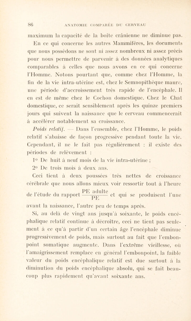 maximum la capacité de la boîte crânienne ne diminue pas. En ce qui concerne les autres Mammifères, les documents que nous possédons ne sont ni assez nombreux ni assez précis pour nous permettre de parvenir à des données analytiques comparables à celles que nous avons en ce qui concerne l’Homme. Notons pourtant que, comme chez l’Homme, la fin de la vie intra-utérine est, chez le Semnopithèque maure, une période d’accroissement très rapide de l’encéphale. Il en est de même chez le Cochon domestique. Chez le Chat domestique, ce serait sensiblement après les quinze premiers jours qui suivent la naissance que le cerveau commencerait à accélérer notablement sa croissance. Poids relatif. — Dans l’ensemble, chez l’Homme, le poids relatif s'abaisse de façon progressive pendant toute la vie. Cependant, il ne le fait pas régulièrement : il existe des périodes de relèvement : 1° De huit à neuf mois de la vie intra-utérine ; 2° De trois mois à deux ans. Ceci tient à deux poussées très nettes de croissance cérébrale que nous allons mieux voir ressortir tout à l’heure PE adulte de l’étude du rapport--Ep—— et qui se produisent l’une avant la naissance, l’autre peu de temps après. Si, au delà de vingt ans jusqu'à soixante, le poids encé¬ phalique relatif continue à décroître, ceci ne tient pas seule¬ ment à ce qu'à partir d’un certain âge l’encéphale diminue progressivement de poids, mais surtout au fait que l’embon¬ point somatique augmente. Dans l’extrême vieillesse, où l'amaigrissement remplace en général l’embonpoint, la faible valeur du poids encéphalique relatif est due surtout à la diminution du poids encéphalique absolu, qui se fait beau¬ coup plus rapidement qu'avant soixante ans.
