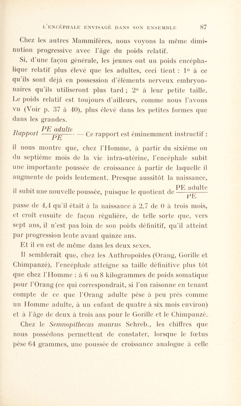 Chez les autres Mammifères, nous voyons la même dimi¬ nution progressive avec l’âge du poids relatif. Si, d’une façon générale, les jeunes ont un poids encépha¬ lique relatif plus élevé que les adultes, ceci tient : 1° à ce qu ils sont déjà en possession d’éléments nerveux embryon¬ naires qu'ils utiliseront plus tard ; 2° à leur petite taille. Le poids relatif est toujours d'ailleurs, comme nous l’avons vu (Voir p. 37 à 40), plus élevé dans les petites formes que dans les grandes. Rapport PE adulte — Ce rapport est éminemment instructif : il nous montre que, chez l'Homme, à partir du sixième ou du septième mois de la vie intra-utérine, l’encéphale subit une importante poussée de croissance à partir de laquelle il augmente de poids lentement. Presque aussitôt la naissance, •i , .. 17 , . . ,. PE adulte il subit une nouvelle poussée, puisque le quotient de-—- JL J—j passe de 4,4 qu'il était à la naissance à 2,7 de 0 à trois mois, et croît ensuite de façon régulière, de telle sorte que, vers sept ans, il n’est pas loin de son poids définitif, qu’il atteint par progression lente avant quinze ans. Et il en est de même dans les deux sexes. Il semblerait que, chez les Anthropoïdes (Orang, Gorille et Chimpanzé), l’encéphale atteigne sa taille définitive plus tôt que chez l’Homme : à 6 ou 8 kilogrammes de poids somatique pour l’Orang (ce qui correspondrait, si l’on raisonne en tenant compte de ce que l’Orang adulte pèse à peu près comme un Homme adulte, à un enfant de quatre à six mois environ) et à l’âge de deux à trois ans pour le Gorille et le Chimpanzé. Chez le Semnopithecus maurus Schreb., les chiffres que nous possédons permettent de constater, lorsque le fœtus pèse 64 grammes, une poussée de croissance analogue à celle