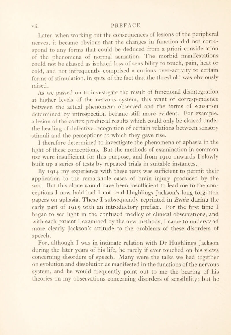 Later, when working out the consequences of lesions of the peripheral nerves, it became obvious that the changes in function did not corre¬ spond to any forms that could be deduced from a priori consideration of the phenomena of normal sensation. The morbid manifestations could not be classed as isolated loss ol sensibility to touch, pain, heat or cold, and not infrequently comprised a curious over-activity to certain forms of stimulation, in spite of the fact that the threshold was obviously raised. As we passed on to investigate the result of functional disintegration at higher levels of the nervous system, this want of correspondence between the actual phenomena observed and the forms of sensation determined by introspection became still more evident. For example, a lesion of the cortex produced results which could only be classed under the heading of defective recognition of certain relations between sensory stimuli and the perceptions to which they gave rise. I therefore determined to investigate the phenomena of aphasia in the light of these conceptions. But the methods of examination in common use were insufficient for this purpose, and from 1910 onwards I slowly built up a series of tests by repeated trials in suitable instances. By 1914 my experience with these tests was sufficient to permit their application to the remarkable cases of brain injury produced by the war. But this alone would have been insufficient to lead me to the con¬ ceptions I now hold had I not read Hughlings Jackson’s long forgotten papers on aphasia. These I subsequently reprinted in Brain during the early part of 1915 with an introductory preface. For the first time I began to see light in the confused medley of clinical observations, and with each patient I examined by the new methods, I came to understand more clearly Jackson’s attitude to the problems of these disorders of speech. For, although I was in intimate relation with Dr Hughlings Jackson during the later years of his life, he rarely if ever touched on his views concerning disorders of speech. Many were the talks we had together on evolution and dissolution as manifested in the functions of the nervous system, and he would frequently point out to me the bearing of his theories on my observations concerning disorders of sensibility; but he