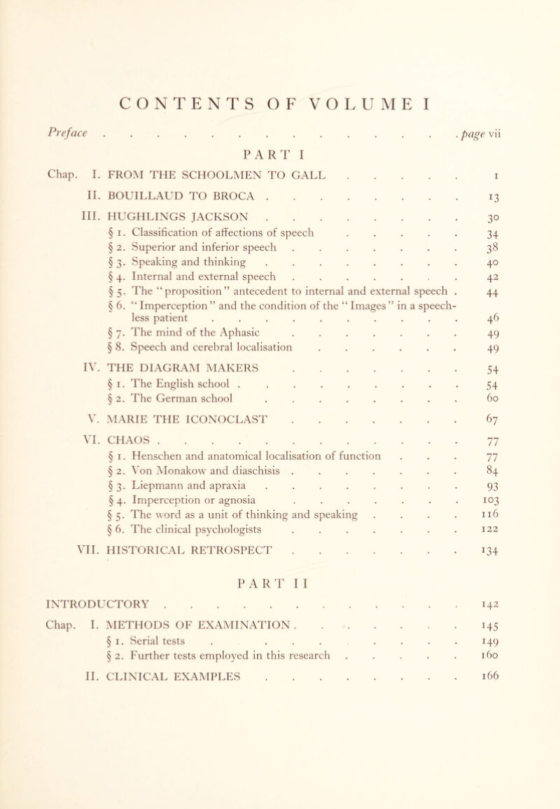 Pr eface .............. page vii PART I Chap. I. FROM THE SCHOOLMEN TO GALL. i II. BOUILLAUD TO BROCA.13 III. HUGHLINGS JACKSON.30 § 1. Classification of affections of speech ..... 34 § 2. Superior and inferior speech ....... 38 § 3. Speaking and thinking ........ 40 § 4. Internal and external speech ....... 42 § 5. The “proposition” antecedent to internal and external speech . 44 § 6. “ Imperception ” and the condition of the “ Images ” in a speech¬ less patient .......... 46 § 7. The mind of the Aphasic ....... 49 § 8. Speech and cerebral localisation ...... 49 IV. THE DIAGRAM MAKERS.54 § 1. The English school ......... 54 § 2. The German school ........ 60 V. MARIE THE ICONOCLAST.67 VI. CHAOS.77 § 1. Henschen and anatomical localisation of function ... 77 § 2. Von Monakow and diaschisis ....... 84 §3. Liepmann and apraxia ........ 93 § 4. Imperception or agnosia ....... 103 § 5. The word as a unit of thinking and speaking . . . . 116 § 6. The clinical psychologists . . . . . . . 122 VII. HISTORICAL RETROSPECT.134 P ART II INTRODUCTORY.142 Chap. I. METHODS OF EXAMINATION.145 § 1. Serial tests ........ 149 § 2. Further tests employed in this research . . . . . 160