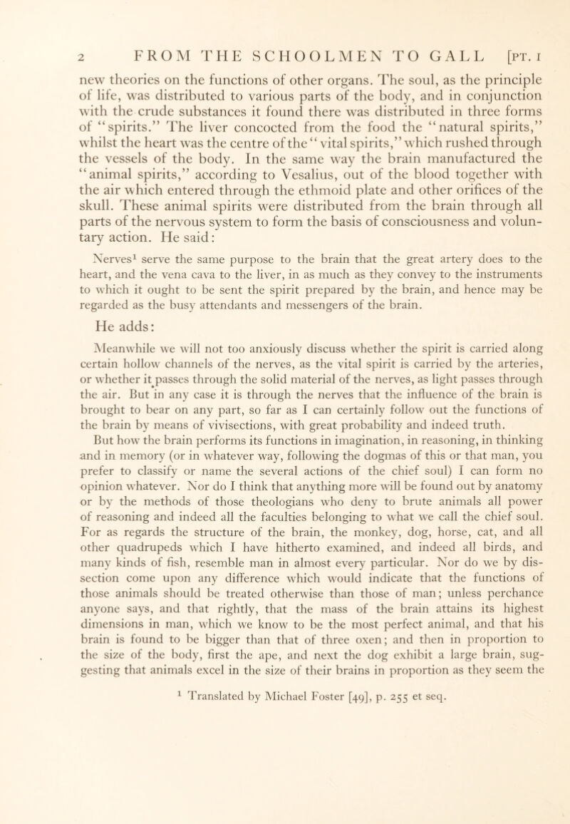 new theories on the functions of other organs. The soul, as the principle of life, was distributed to various parts of the body, and in conjunction with the crude substances it found there was distributed in three forms of “spirits.” The liver concocted from the food the “natural spirits,” whilst the heart was the centre of the “ vital spirits,” which rushed through the vessels of the body. In the same way the brain manufactured the “animal spirits,” according to Vesalius, out of the blood together with the air which entered through the ethmoid plate and other orifices of the skull. These animal spirits were distributed from the brain through all parts of the nervous system to form the basis of consciousness and volun¬ tary action. He said: Nerves1 serve the same purpose to the brain that the great artery does to the heart, and the vena cava to the liver, in as much as they convey to the instruments to which it ought to be sent the spirit prepared by the brain, and hence may be regarded as the busy attendants and messengers of the brain. He adds: Meanwhile we will not too anxiously discuss whether the spirit is carried along certain hollow channels of the nerves, as the vital spirit is carried by the arteries, or whether it passes through the solid material of the nerves, as light passes through the air. But in any case it is through the nerves that the influence of the brain is brought to bear on any part, so far as I can certainly follow out the functions of the brain by means of vivisections, with great probability and indeed truth. But how the brain performs its functions in imagination, in reasoning, in thinking and in memory (or in whatever way, following the dogmas of this or that man, you prefer to classify or name the several actions of the chief soul) I can form no opinion whatever. Nor do I think that anything more will be found out by anatomy or by the methods of those theologians who deny to brute animals all power of reasoning and indeed all the faculties belonging to what we call the chief soul. For as regards the structure of the brain, the monkey, dog, horse, cat, and all other quadrupeds which I have hitherto examined, and indeed all birds, and many kinds of fish, resemble man in almost every particular. Nor do we by dis¬ section come upon any difference which would indicate that the functions of those animals should be treated otherwise than those of man; unless perchance anyone says, and that rightly, that the mass of the brain attains its highest dimensions in man, which we know to be the most perfect animal, and that his brain is found to be bigger than that of three oxen; and then in proportion to the size of the body, first the ape, and next the dog exhibit a large brain, sug¬ gesting that animals excel in the size of their brains in proportion as they seem the 1 Translated by Michael Foster [49], p. 255 et seq.