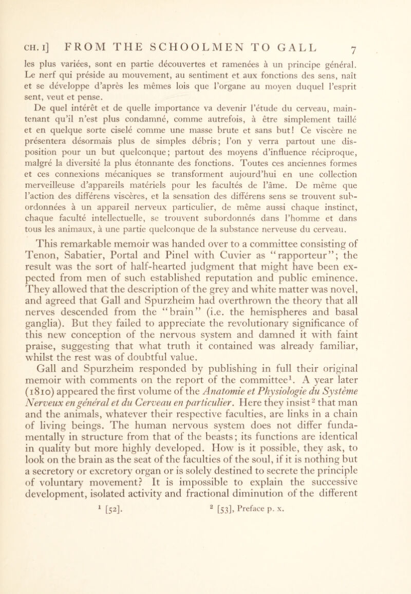 les plus variees, sont en partie decouvertes et ramenees a un principe general. Le nerf qui preside au mouvement, au sentiment et aux fonctions des sens, nait et se developpe d’apres les merries lois que Torgane au rnoyen duquel l’esprit sent, veut et pense. De quel interet et de quelle importance va devenir 1’etude du cerveau, main- tenant qu’il n’est plus condamne, comme autrefois, a etre simplement taille et en quelque sorte cisele comme une masse brute et sans but! Ce viscere ne presentera desormais plus de simples debris; Ton y verra partout une dis¬ position pour un but quelconque; partout des moyens d’influence reciproque, malgre la diversite la plus etonnante des fonctions. Toutes ces anciennes formes et ces connexions mecaniques se transforment aujourd’hui en une collection merveilleuse d’appareils materiels pour les facultes de Fame. De meme que Taction des differens visceres, et la sensation des differens sens se trouvent sub- ordonnees a un appareil nerveux particulier, de meme aussi chaque instinct, chaque faculte intellectuelle, se trouvent subordonnes dans Thomme et dans tous les animaux, a une partie quelconque de la substance nerveuse du cerveau. This remarkable memoir was handed over to a committee consisting of Tenon, Sabatier, Portal and Pinel with Cuvier as “rapporteur”; the result was the sort of half-hearted judgment that might have been ex¬ pected from men of such established reputation and public eminence. They allowed that the description of the grey and white matter was novel, and agreed that Gall and Spurzheim had overthrown the theory that all nerves descended from the “brain” (i.e. the hemispheres and basal ganglia). But they failed to appreciate the revolutionary significance of this new conception of the nervous system and damned it with faint praise, suggesting that what truth it contained was already familiar, whilst the rest was of doubtful value. Gall and Spurzheim responded by publishing in full their original memoir with comments on the report of the committee1. A year later (1810) appeared the first volume of the Anatomie et Physiologie du Systeme Nerveux en general et du Cerveau en particulier. Here they insist2 that man and the animals, whatever their respective faculties, are links in a chain of living beings. The human nervous system does not differ funda¬ mentally in structure from that of the beasts; its functions are identical in quality but more highly developed. How is it possible, they ask, to look on the brain as the seat of the faculties of the soul, if it is nothing but a secretory or excretory organ or is solely destined to secrete the principle of voluntary movement? It is impossible to explain the successive development, isolated activity and fractional diminution of the different 1 [52]- 2 [53]> Preface p. x.