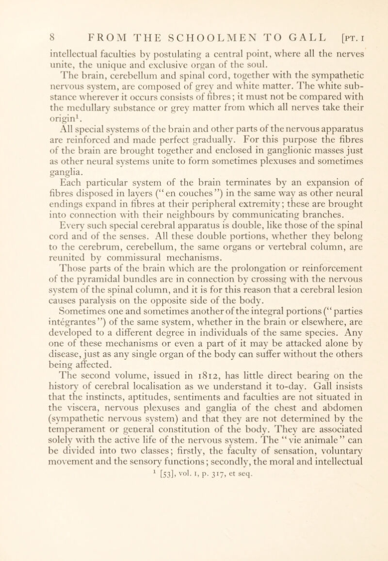 intellectual faculties by postulating a central point, where all the nerves unite, the unique and exclusive organ of the soul. The brain, cerebellum and spinal cord, together with the sympathetic nervous system, are composed of grey and white matter. The white sub¬ stance wherever it occurs consists of fibres; it must not be compared with the medullary substance or grey matter from which all nerves take their origin1. All special systems of the brain and other parts of the nervous apparatus are reinforced and made perfect gradually. For this purpose the fibres of the brain are brought together and enclosed in ganglionic masses just as other neural systems unite to form sometimes plexuses and sometimes ganglia. Each particular system of the brain terminates by an expansion of fibres disposed in layers (“en couches”) in the same way as other neural endings expand in fibres at their peripheral extremity; these are brought into connection with their neighbours by communicating branches. Every such special cerebral apparatus is double, like those of the spinal cord and of the senses. All these double portions, whether they belong to the cerebrum, cerebellum, the same organs or vertebral column, are reunited by commissural mechanisms. Those parts of the brain which are the prolongation or reinforcement of the pyramidal bundles are in connection by crossing with the nervous system of the spinal column, and it is for this reason that a cerebral lesion causes paralysis on the opposite side of the body. Sometimes one and sometimes another of the integral portions (“ parties integrantes ”) of the same system, whether in the brain or elsewhere, are developed to a different degree in individuals of the same species. Any one of these mechanisms or even a part of it may be attacked alone by disease, just as any single organ of the body can suffer without the others being affected. The second volume, issued in 1812, has little direct bearing on the history of cerebral localisation as we understand it to-day. Gall insists that the instincts, aptitudes, sentiments and faculties are not situated in the viscera, nervous plexuses and ganglia of the chest and abdomen (sympathetic nervous system) and that they are not determined by the temperament or general constitution of the body. They are associated solely with the active life of the nervous system. The “vie animale” can be divided into two classes; firstly, the faculty of sensation, voluntary movement and the sensory functions; secondly, the moral and intellectual 1 [53L vo1- h p. 3r7>et seq-