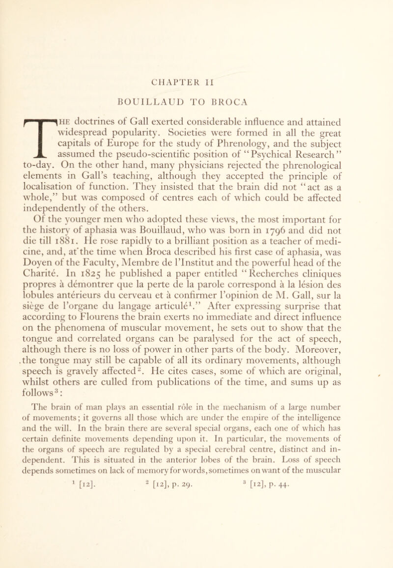 CHAPTER II BOUILLAUD TO BROCA The doctrines of Gall exerted considerable influence and attained widespread popularity. Societies were formed in all the great capitals of Europe for the study of Phrenology, and the subject assumed the pseudo-scientific position of ‘‘Psychical Research” to-day. On the other hand, many physicians rejected the phrenological elements in Gall’s teaching, although they accepted the principle of localisation of function. They insisted that the brain did not “act as a whole,” but was composed of centres each of which could be affected independently of the others. Of the younger men who adopted these views, the most important for the history of aphasia was Bouillaud, who was born in 1796 and did not die till 1881. He rose rapidly to a brilliant position as a teacher of medi¬ cine, and, at the time when Broca described his first case of aphasia, was Doyen of the Faculty, Membre de l’lnstitut and the powerful head of the Charite. In 1825 published a paper entitled “ Recherches cliniques propres a demontrer que la perte de la parole correspond a la lesion des lobules anterieurs du cerveau et a confirmer l’opinion de M. Gall, sur la siege de 1’organe du langage articule1.” After expressing surprise that according to Flourens the brain exerts no immediate and direct influence on the phenomena of muscular movement, he sets out to show that the tongue and correlated organs can be paralysed for the act of speech, although there is no loss of power in other parts of the body. Moreover, .the tongue may still be capable of all its ordinary movements, although speech is gravely affected2. He cites cases, some of which are original, whilst others are culled from publications of the time, and sums up as follows3: The brain of man plays an essential role in the mechanism of a large number of movements; it governs all those which are under the empire of the intelligence and the will. In the brain there are several special organs, each one of which has certain definite movements depending upon it. In particular, the movements of the organs of speech are regulated by a special cerebral centre, distinct and in¬ dependent. This is situated in the anterior lobes of the brain. Loss of speech depends sometimes on lack of memory for words, sometimes on want of the muscular