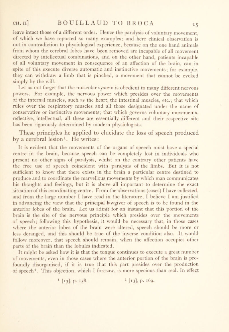 leave intact those of a different order. Hence the paralysis of voluntary movement, of which we have reported so many examples; and here clinical observation is not in contradiction to physiological experience, because on the one hand animals from whom the cerebral lobes have been removed are incapable of all movement directed by intellectual combinations, and on the other hand, patients incapable of all voluntary movement in consequence of an affection of the brain, can in spite of this execute diverse automatic and instinctive movements; for example, they can withdraw a limb that is pinched, a movement that cannot be evoked simply by the will. Let us not forget that the muscular system is obedient to many different nervous powers. For example, the nervous power which presides over the movements of the internal muscles, such as the heart, the intestinal muscles, etc.; that which rules over the respiratory muscles and all those designated under the name of conservative or instinctive movements; that which governs voluntary movements, reflective, intellectual, all these are essentially different and their respective site has been rigorously determined by modern physiologists. These principles he applied to elucidate the loss of speech produced by a cerebral lesion1. He writes: It is evident that the movements of the organs of speech must have a special centre in the brain, because speech can be completely lost in individuals who present no other signs of paralysis, whilst on the contrary other patients have the free use of speech coincident with paralysis of the limbs. But it is not sufficient to know that there exists in the brain a particular centre destined to produce and to coordinate the marvellous movements by which man communicates his thoughts and feelings, but it is above all important to determine the exact situation of this coordinating centre. From the observations (cases) I have collected, and from the large number I have read in the literature, I believe I am justified in advancing the view that the principal lawgiver of speech is to be found in the anterior lobes of the brain. Let us admit for an instant that this portion of the brain is the site of the nervous principle which presides over the movements of speech; following this hypothesis, it would be necessary that, in those cases where the anterior lobes of the brain were altered, speech should be more or less deranged, and this should be true of the inverse condition also. It would follow moreover, that speech should remain, when the affection occupies other parts of the brain than the lobules indicated. It might be asked how it is that the tongue continues to execute a great number of movements, even in those cases where the anterior portion of the brain is pro¬ foundly disorganised, if it is true that this part presides over the production of speech2. This objection, which I foresaw, is more specious than real. In effect 1 [13L P- H8- 2 [13L P- i69-