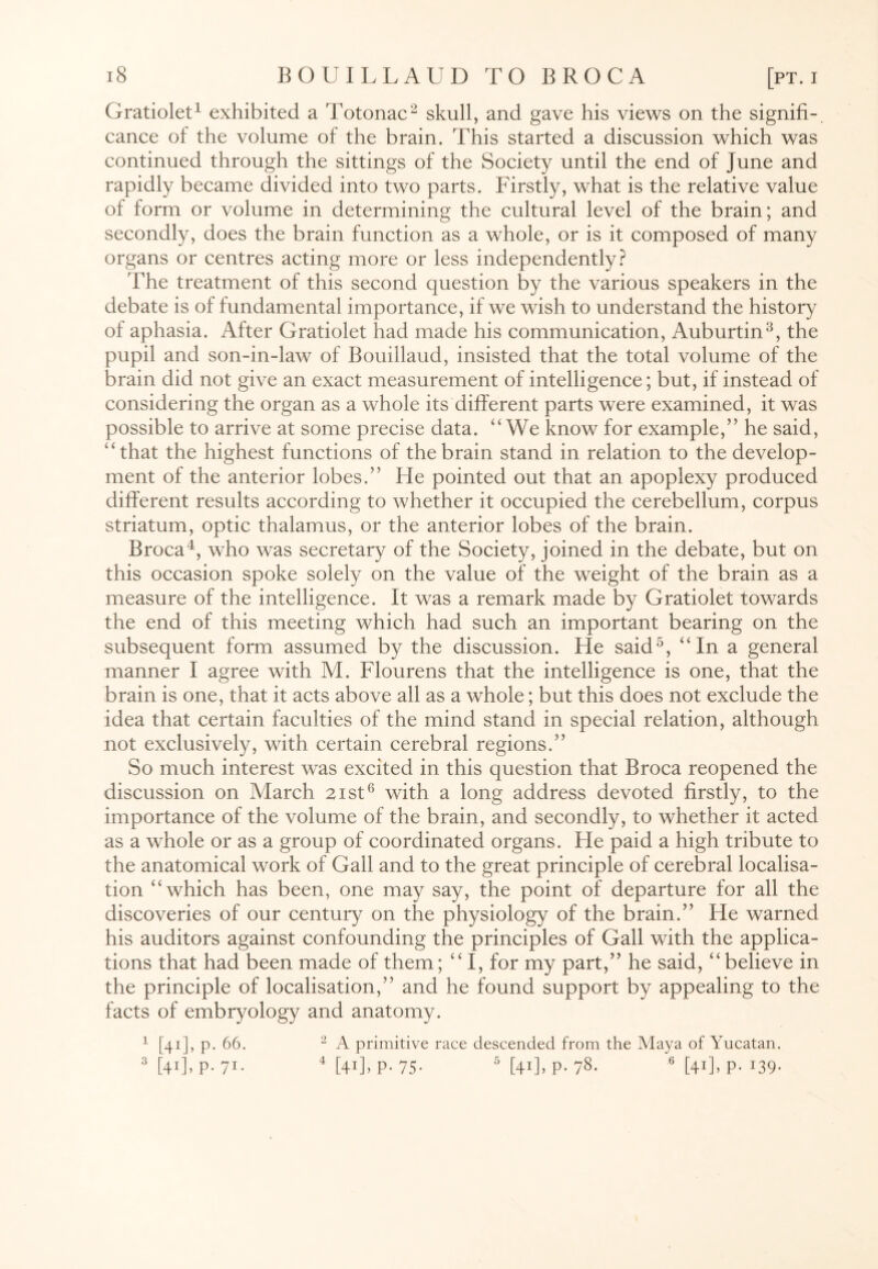 Gratiolet1 exhibited a Totonac2 skull, and gave his views on the signifi¬ cance of the volume of the brain. This started a discussion which was continued through the sittings of the Society until the end of June and rapidly became divided into two parts. Firstly, what is the relative value of form or volume in determining the cultural level of the brain; and secondly, does the brain function as a whole, or is it composed of many organs or centres acting more or less independently? The treatment of this second question by the various speakers in the debate is of fundamental importance, if we wish to understand the history of aphasia. After Gratiolet had made his communication, Auburtin3, the pupil and son-in-law of Bouillaud, insisted that the total volume of the brain did not give an exact measurement of intelligence; but, if instead of considering the organ as a whole its different parts were examined, it was possible to arrive at some precise data. “We know for example,” he said, “that the highest functions of the brain stand in relation to the develop¬ ment of the anterior lobes.” He pointed out that an apoplexy produced different results according to whether it occupied the cerebellum, corpus striatum, optic thalamus, or the anterior lobes of the brain. Broca4, who was secretary of the Society, joined in the debate, but on this occasion spoke solely on the value of the weight of the brain as a measure of the intelligence. It was a remark made by Gratiolet towards the end of this meeting which had such an important bearing on the subsequent form assumed by the discussion. He said5, “In a general manner I agree with M. Flourens that the intelligence is one, that the brain is one, that it acts above all as a whole; but this does not exclude the idea that certain faculties of the mind stand in special relation, although not exclusively, with certain cerebral regions.” So much interest was excited in this question that Broca reopened the discussion on March 21st6 with a long address devoted firstly, to the importance of the volume of the brain, and secondly, to whether it acted as a whole or as a group of coordinated organs. He paid a high tribute to the anatomical work of Gall and to the great principle of cerebral localisa¬ tion “which has been, one may say, the point of departure for all the discoveries of our century on the physiology of the brain.” He warned his auditors against confounding the principles of Gall with the applica¬ tions that had been made of them; “I, for my part,” he said, “believe in the principle of localisation,” and he found support by appealing to the facts of embryology and anatomy. 1 [41], p. 66. 2 A primitive race descended from the Maya of Yucatan. 3 [4’]> P- 71- 4 [41]. P- 75- 6 [+1]. P- 78. 6 [41]. P- 09-