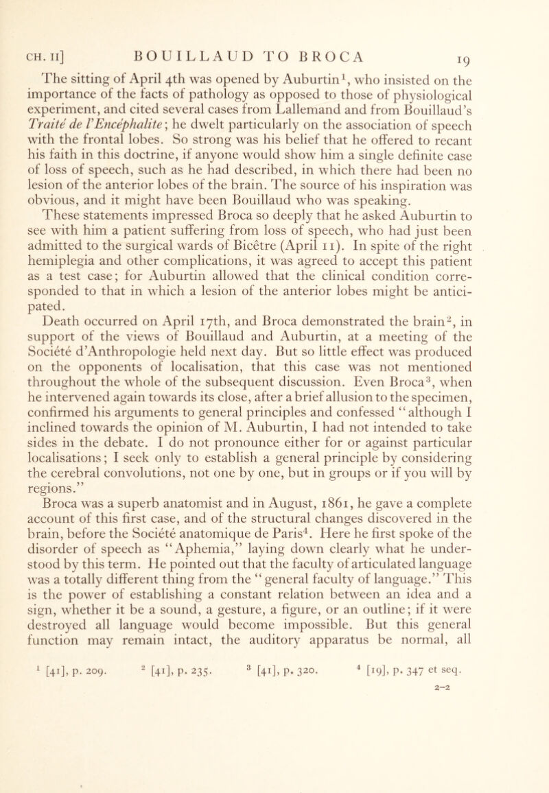 The sitting of April 4th was opened by Auburtin1, who insisted on the importance of the facts of pathology as opposed to those of physiological experiment, and cited several cases from Lallemand and from Bouillaud’s Traite de VEncephalite; he dwelt particularly on the association of speech with the frontal lobes. So strong was his belief that he offered to recant his faith in this doctrine, if anyone would show him a single definite case of loss of speech, such as he had described, in which there had been no lesion of the anterior lobes of the brain. The source of his inspiration was obvious, and it might have been Bouillaud who was speaking. These statements impressed Broca so deeply that he asked Auburtin to see with him a patient suffering from loss of speech, who had just been admitted to the surgical wTards of Bicetre (April 11). In spite of the right hemiplegia and other complications, it was agreed to accept this patient as a test case; for Auburtin allowed that the clinical condition corre¬ sponded to that in which a lesion of the anterior lobes might be antici¬ pated. Death occurred on April 17th, and Broca demonstrated the brain2, in support of the views of Bouillaud and Auburtin, at a meeting of the Societe d’Anthropologie held next day. But so little effect was produced on the opponents of localisation, that this case was not mentioned throughout the whole of the subsequent discussion. Even Broca3, when he intervened again towards its close, after a brief allusion to the specimen, confirmed his arguments to general principles and confessed “although 1 inclined towards the opinion of M. Auburtin, I had not intended to take sides in the debate. I do not pronounce either for or against particular localisations; I seek only to establish a general principle by considering the cerebral convolutions, not one by one, but in groups or if you will by regions.” Broca was a superb anatomist and in August, 1861, he gave a complete account of this first case, and of the structural changes discovered in the brain, before the Societe anatomique de Paris4. Here he first spoke of the disorder of speech as “Aphemia,” laying down clearly what he under¬ stood by this term. He pointed out that the faculty of articulated language was a totally different thing from the “general faculty of language.” This is the power of establishing a constant relation between an idea and a sign, whether it be a sound, a gesture, a figure, or an outline; if it were destroyed all language would become impossible. But this general function may remain intact, the auditory apparatus be normal, all 1 [41], p. 209. 2 [41], p. 235. 3 [41], p. 320. 4 [19], p. 347 et seq- 2-2