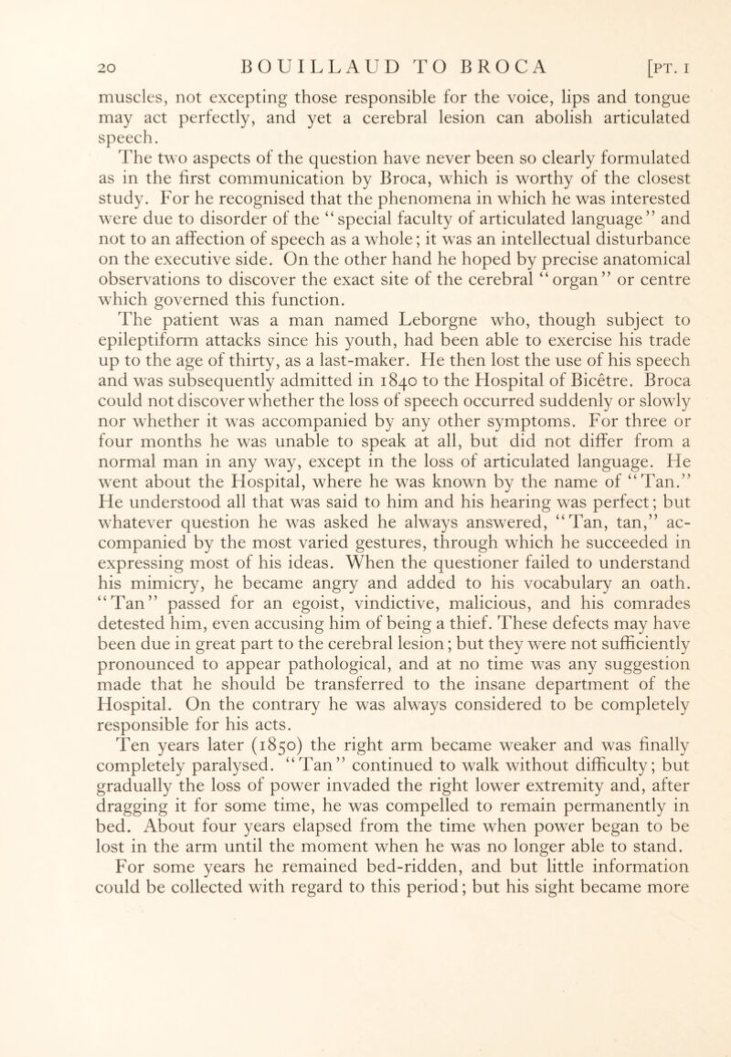 muscles, not excepting those responsible for the voice, lips and tongue may act perfectly, and yet a cerebral lesion can abolish articulated speech. The two aspects of the question have never been so clearly formulated as in the first communication by Broca, which is worthy of the closest study. For he recognised that the phenomena in which he was interested were due to disorder of the “ special faculty of articulated language” and not to an affection of speech as a whole; it was an intellectual disturbance on the executive side. On the other hand he hoped by precise anatomical observations to discover the exact site of the cerebral “organ” or centre which governed this function. The patient was a man named Leborgne who, though subject to epileptiform attacks since his youth, had been able to exercise his trade up to the age of thirty, as a last-maker. He then lost the use of his speech and was subsequently admitted in 1840 to the Hospital of Bicetre. Broca could not discover whether the loss of speech occurred suddenly or slowly nor whether it was accompanied by any other symptoms. For three or four months he was unable to speak at all, but did not differ from a normal man in any way, except in the loss of articulated language. He went about the Hospital, where he was known by the name of “Tan.” He understood all that was said to him and his hearing was perfect; but whatever question he was asked he always answered, “Tan, tan,” ac¬ companied by the most varied gestures, through which he succeeded in expressing most of his ideas. When the questioner failed to understand his mimicry, he became angry and added to his vocabulary an oath. “Tan” passed for an egoist, vindictive, malicious, and his comrades detested him, even accusing him of being a thief. These defects may have been due in great part to the cerebral lesion; but they were not sufficiently pronounced to appear pathological, and at no time was any suggestion made that he should be transferred to the insane department of the Hospital. On the contrary he was always considered to be completely responsible for his acts. Ten years later (1850) the right arm became weaker and was finally completely paralysed. “Tan” continued to walk without difficulty; but gradually the loss of power invaded the right lower extremity and, after dragging it for some time, he was compelled to remain permanently in bed. About four years elapsed from the time when power began to be lost in the arm until the moment when he was no longer able to stand. For some years he remained bed-ridden, and but little information could be collected with regard to this period; but his sight became more