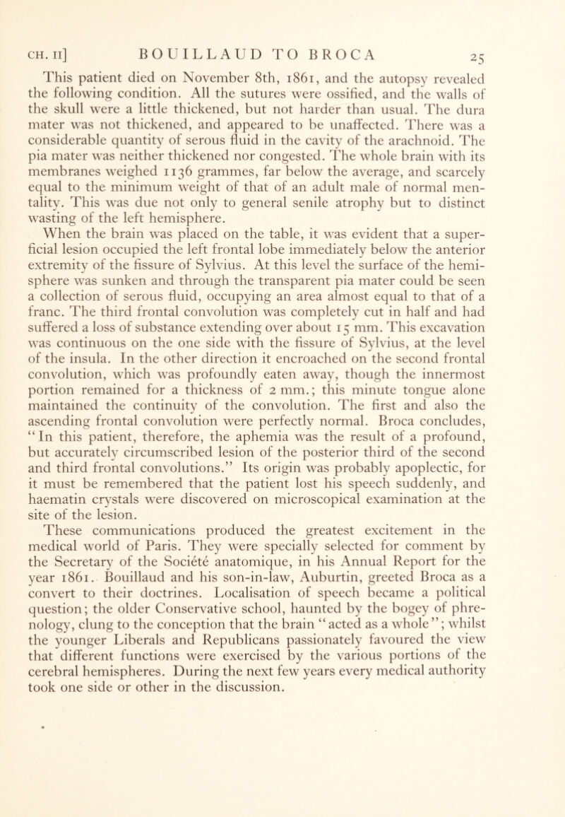 This patient died on November 8th, 1861, and the autopsy revealed the following condition. All the sutures were ossified, and the walls of the skull were a little thickened, but not harder than usual. The dura mater was not thickened, and appeared to be unaffected. There was a considerable quantity of serous fluid in the cavity of the arachnoid. The pia mater was neither thickened nor congested. The whole brain with its membranes weighed 1136 grammes, far below the average, and scarcely equal to the minimum weight of that of an adult male of normal men¬ tality. This was due not only to general senile atrophy but to distinct wasting of the left hemisphere. When the brain was placed on the table, it was evident that a super¬ ficial lesion occupied the left frontal lobe immediately below the anterior extremity of the fissure of Sylvius. At this level the surface of the hemi¬ sphere was sunken and through the transparent pia mater could be seen a collection of serous fluid, occupying an area almost equal to that of a franc. The third frontal convolution was completely cut in half and had suffered a loss of substance extending over about 15 mm. This excavation was continuous on the one side with the fissure of Sylvius, at the level of the insula. In the other direction it encroached on the second frontal convolution, which was profoundly eaten away, though the innermost portion remained for a thickness of 2 mm.; this minute tongue alone maintained the continuity of the convolution. The first and also the ascending frontal convolution were perfectly normal. Broca concludes, “In this patient, therefore, the aphemia was the result of a profound, but accurately circumscribed lesion of the posterior third of the second and third frontal convolutions.” Its origin was probably apoplectic, for it must be remembered that the patient lost his speech suddenly, and haematin crystals were discovered on microscopical examination at the site of the lesion. These communications produced the greatest excitement in the medical world of Paris. They were specially selected for comment by the Secretary of the Societe anatomique, in his Annual Report for the year 1861. Bouillaud and his son-in-law, Auburtin, greeted Broca as a convert to their doctrines. Localisation of speech became a political question; the older Conservative school, haunted by the bogey of phre¬ nology, clung to the conception that the brain “acted as a whole”; whilst the younger Liberals and Republicans passionately favoured the view that different functions were exercised by the various portions of the cerebral hemispheres. During the next few years every medical authority took one side or other in the discussion.