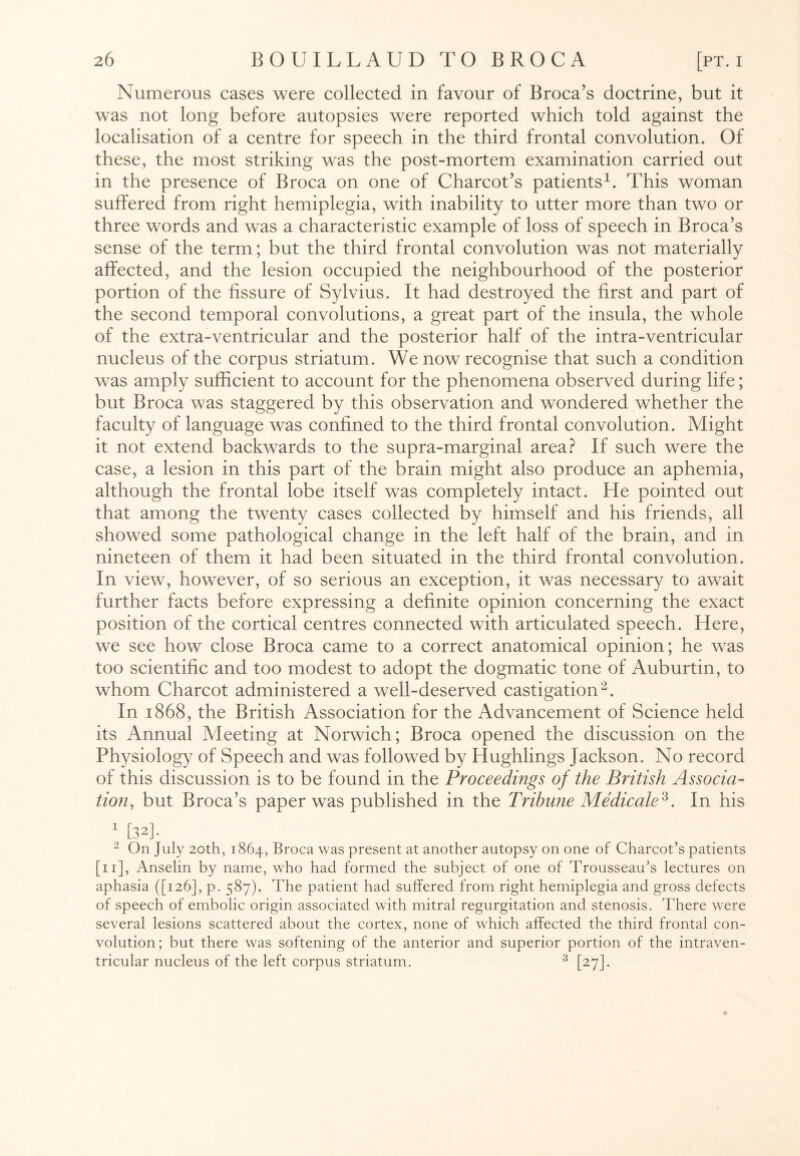 Numerous cases were collected in favour of Broca’s doctrine, but it was not long before autopsies were reported which told against the localisation of a centre for speech in the third frontal convolution. Of these, the most striking was the post-mortem examination carried out in the presence of Broca on one of Charcot’s patients1. This woman suffered from right hemiplegia, with inability to utter more than two or three words and was a characteristic example of loss of speech in Broca’s sense of the term; but the third frontal convolution was not materially affected, and the lesion occupied the neighbourhood of the posterior portion of the fissure of Sylvius. It had destroyed the first and part of the second temporal convolutions, a great part of the insula, the whole of the extra-ventricular and the posterior half of the intra-ventricular nucleus of the corpus striatum. We now recognise that such a condition was amply sufficient to account for the phenomena observed during life; but Broca was staggered by this observation and wondered whether the faculty of language was confined to the third frontal convolution. Might it not extend backwards to the supra-marginal area? If such were the case, a lesion in this part of the brain might also produce an aphemia, although the frontal lobe itself was completely intact. He pointed out that among the twenty cases collected by himself and his friends, all showed some pathological change in the left half of the brain, and in nineteen of them it had been situated in the third frontal convolution. In view, however, of so serious an exception, it was necessary to await further facts before expressing a definite opinion concerning the exact position of the cortical centres connected with articulated speech. Here, we see how close Broca came to a correct anatomical opinion; he was too scientific and too modest to adopt the dogmatic tone of Auburtin, to whom Charcot administered a well-deserved castigation2. In 1868, the British Association for the Advancement of Science held its Annual Meeting at Norwich; Broca opened the discussion on the Physiology of Speech and was followed by Hughlings Jackson. No record of this discussion is to be found in the Proceedings of the British Associa¬ tion, but Broca’s paper was published in the Tribune Medicate2,. In his 1 [32]. 2 On July 20th, 1864, Broca was present at another autopsy on one of Charcot’s patients [ 11], Anselin by name, who had formed the subject of one of Trousseau’s lectures on aphasia ([126], p. 587). The patient had suffered from right hemiplegia and gross defects of speech of embolic origin associated with mitral regurgitation and stenosis. There were several lesions scattered about the cortex, none of which affected the third frontal con¬ volution; but there was softening of the anterior and superior portion of the intraven¬ tricular nucleus of the left corpus striatum. 3 [27].