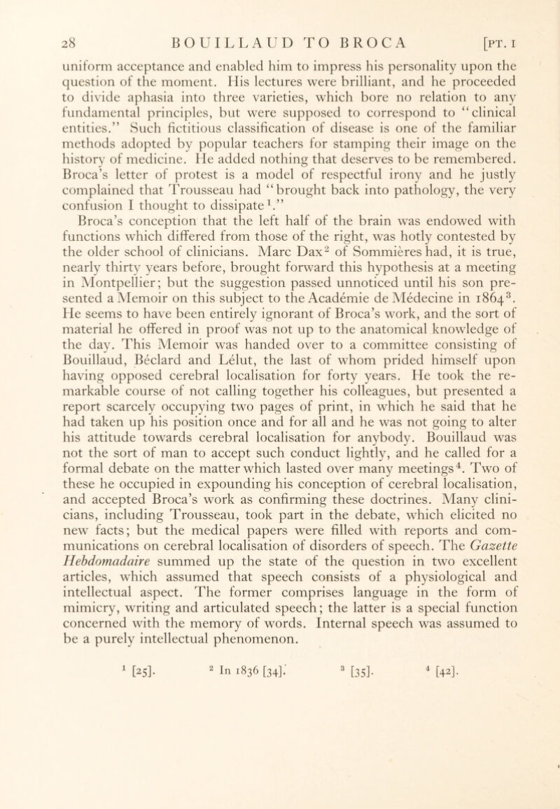 uniform acceptance and enabled him to impress his personality upon the question of the moment. His lectures were brilliant, and he proceeded to divide aphasia into three varieties, which bore no relation to any fundamental principles, but were supposed to correspond to “clinical entities.” Such fictitious classification of disease is one of the familiar methods adopted by popular teachers for stamping their image on the history of medicine. He added nothing that deserves to be remembered. Broca’s letter of protest is a model of respectful irony and he justly complained that Trousseau had “brought back into pathology, the very confusion I thought to dissipate1.” Broca’s conception that the left half of the brain was endowed with functions which differed from those of the right, was hotly contested by the older school of clinicians. Marc Dax2 of Sommieres had, it is true, nearly thirty years before, brought forward this hypothesis at a meeting in Montpellier; but the suggestion passed unnoticed until his son pre¬ sented a Memoir on this subject to the Academie de Medecine in 18643. He seems to have been entirely ignorant of Broca’s work, and the sort of material he offered in proof was not up to the anatomical knowledge of the day. This Memoir was handed over to a committee consisting of Bouillaud, Beclard and Lelut, the last of whom prided himself upon having opposed cerebral localisation for forty years. He took the re¬ markable course of not calling together his colleagues, but presented a report scarcely occupying two pages of print, in which he said that he had taken up his position once and for all and he was not going to alter his attitude towards cerebral localisation for anybody. Bouillaud was not the sort of man to accept such conduct lightly, and he called for a formal debate on the matter which lasted over many meetings4. Two of these he occupied in expounding his conception of cerebral localisation, and accepted Broca’s work as confirming these doctrines. Many clini¬ cians, including Trousseau, took part in the debate, which elicited no new facts; but the medical papers were filled with reports and com¬ munications on cerebral localisation of disorders of speech. The Gazette Hebdomadaire summed up the state of the question in two excellent articles, which assumed that speech consists of a physiological and intellectual aspect. The former comprises language in the form of mimicry, writing and articulated speech; the latter is a special function concerned with the memory of words. Internal speech was assumed to be a purely intellectual phenomenon. 1 2 In 1836 [34]. 3 [35]. 4