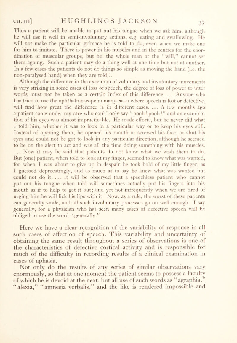 Thus a patient will be unable to put out his tongue when we ask him, although he will use it well in semi-involuntary actions, e.g. eating and swallowing. He will not make the particular grimace he is told to do, even when we make one for him to imitate. There is power in his muscles and in the centres for the coor¬ dination of muscular groups, but he, the whole man or the “will,” cannot set them agoing. Such a patient may do a thing well at one time but not at another. In a few cases the patients do not do things so simple as moving the hand (i.e. the non-paralysed hand) when they are told... Although the difference in the execution of voluntary and involuntary movements is very striking in some cases of loss of speech, the degree of loss of power to utter words must not be taken as a certain index of this difference. . . . Anyone who has tried to use the ophthalmoscope in many cases where speech is lost or defective, will find how great the difference is in different cases. ... A few months ago a patient came under my care who could only say “pooh! pooh! ” and an examina¬ tion of his eyes was almost impracticable. He made efforts, but he never did what I told him, whether it was to look in a particular way or to keep his eyes still. Instead of opening them, he opened his mouth or screwed his face, or shut his eyes and could not be got to look in any particular direction, although he seemed to be on the alert to act and was all the time doing something with his muscles. . . . Now it may be said that patients do not know what we wish them to do. But (one) patient, when told to look at my finger, seemed to know what was wanted, for when I was about to give up in despair he took hold of my little finger, as I guessed deprecatingly, and as much as to say he knew what was wanted but could not do it. ... It will be observed that a speechless patient who cannot put out his tongue when told will sometimes actually put his fingers into his mouth as if to help to get it out; and yet not infrequently when we are tired of urging him he will lick his lips with it. Now, as a rule, the worst of these patients can generally smile, and all such involuntary processes go on well enough. I say generally, for a physician who has seen many cases of defective speech will be obliged to use the word “generally.” Here we have a clear recognition of the variability of response in all such cases of affection of speech. This variability and uncertainty of obtaining the same result throughout a series of observations is one of the characteristics of defective cortical activity and is responsible for much of the difficulty in recording results of a clinical examination in cases of aphasia. Not only do the results of any series of similar observations vary enormously, so that at one moment the patient seems to possess a faculty of which he is devoid at the next, but all use of such words as “ agraphia,” “alexia,” “amnesia verbalis,” and the like is rendered impossible and