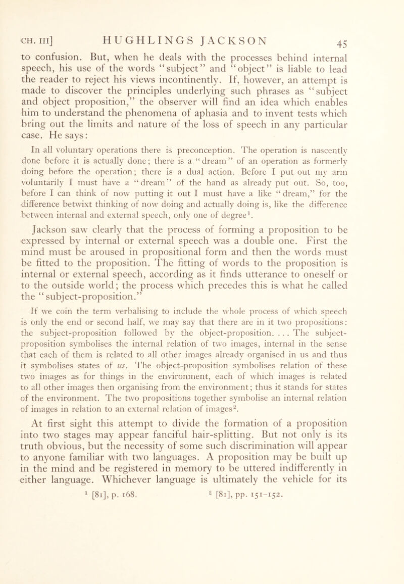 to confusion. But, when he deals with the processes behind internal speech, his use of the words “subject” and “object” is liable to lead the reader to reject his views incontinently. If, however, an attempt is made to discover the principles underlying such phrases as “subject and object proposition,” the observer will find an idea which enables him to understand the phenomena of aphasia and to invent tests which bring out the limits and nature of the loss of speech in any particular case. He says: In all voluntary operations there is preconception. The operation is nascently done before it is actually done; there is a “dream” of an operation as formerly doing before the operation; there is a dual action. Before I put out my arm voluntarily I must have a “dream” of the hand as already put out. So, too, before I can think of now putting it out I must have a like “ dream,” for the difference betwixt thinking of now doing and actually doing is, like the difference between internal and external speech, only one of degree1. Jackson saw clearly that the process of forming a proposition to be expressed by internal or external speech was a double one. First the mind must be aroused in propositional form and then the words must be fitted to the proposition. The fitting of words to the proposition is internal or external speech, according as it finds utterance to oneself or to the outside world; the process which precedes this is what he called the “subject-proposition.” If we coin the term verbalising to include the whole process of which speech is only the end or second half, we may say that there are in it two propositions: the subject-proposition followed by the object-proposition. . . . The subject- proposition symbolises the internal relation of two images, internal in the sense that each of them is related to all other images already organised in us and thus it symbolises states of us. The object-proposition symbolises relation of these two images as for things in the environment, each of which images is related to all other images then organising from the environment; thus it stands for states of the environment. The two propositions together symbolise an internal relation of images in relation to an external relation of images2. At first sight this attempt to divide the formation of a proposition into two stages may appear fanciful hair-splitting. But not only is its truth obvious, but the necessity of some such discrimination will appear to anyone familiar with two languages. A proposition may be built up in the mind and be registered in memory to be uttered indifferently in either language. Whichever language is ultimately the vehicle for its 1 [81], p. 168. 2 [81], pp. 151-152.